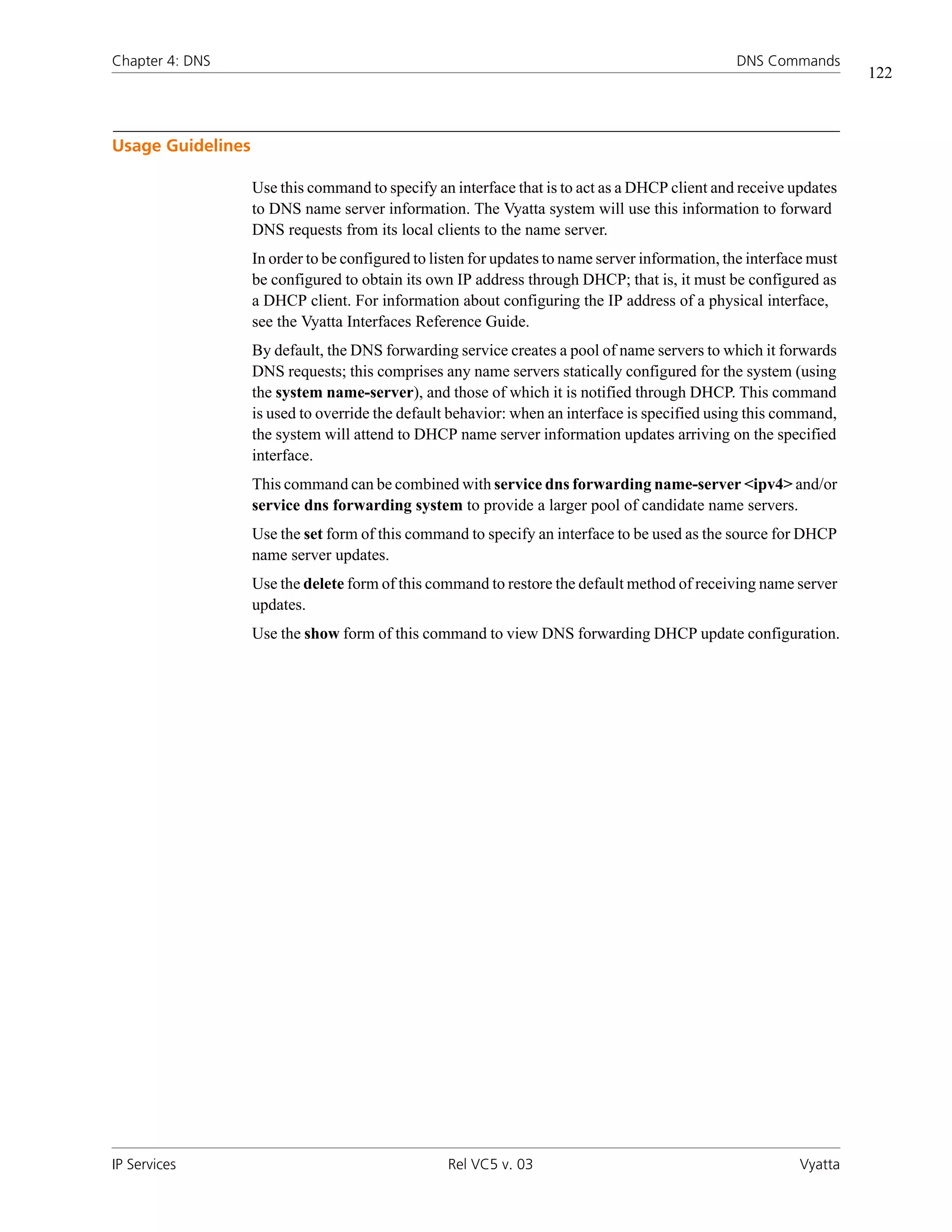 Chapter 4: DNS                                                                                  DNS Commands
                                                                                                                    122



Usage Guidelines

                   Use this command to specify an interface that is to act as a DHCP client and receive updates
                   to DNS name server information. The Vyatta system will use this information to forward
                   DNS requests from its local clients to the name server.
                   In order to be configured to listen for updates to name server information, the interface must
                   be configured to obtain its own IP address through DHCP; that is, it must be configured as
                   a DHCP client. For information about configuring the IP address of a physical interface,
                   see the Vyatta Interfaces Reference Guide.
                   By default, the DNS forwarding service creates a pool of name servers to which it forwards
                   DNS requests; this comprises any name servers statically configured for the system (using
                   the system name-server), and those of which it is notified through DHCP. This command
                   is used to override the default behavior: when an interface is specified using this command,
                   the system will attend to DHCP name server information updates arriving on the specified
                   interface.
                   This command can be combined with service dns forwarding name-server <ipv4> and/or
                   service dns forwarding system to provide a larger pool of candidate name servers.
                   Use the set form of this command to specify an interface to be used as the source for DHCP
                   name server updates.
                   Use the delete form of this command to restore the default method of receiving name server
                   updates.
                   Use the show form of this command to view DNS forwarding DHCP update configuration.




IP Services                                       Rel VC5 v. 03                                           Vyatta
 