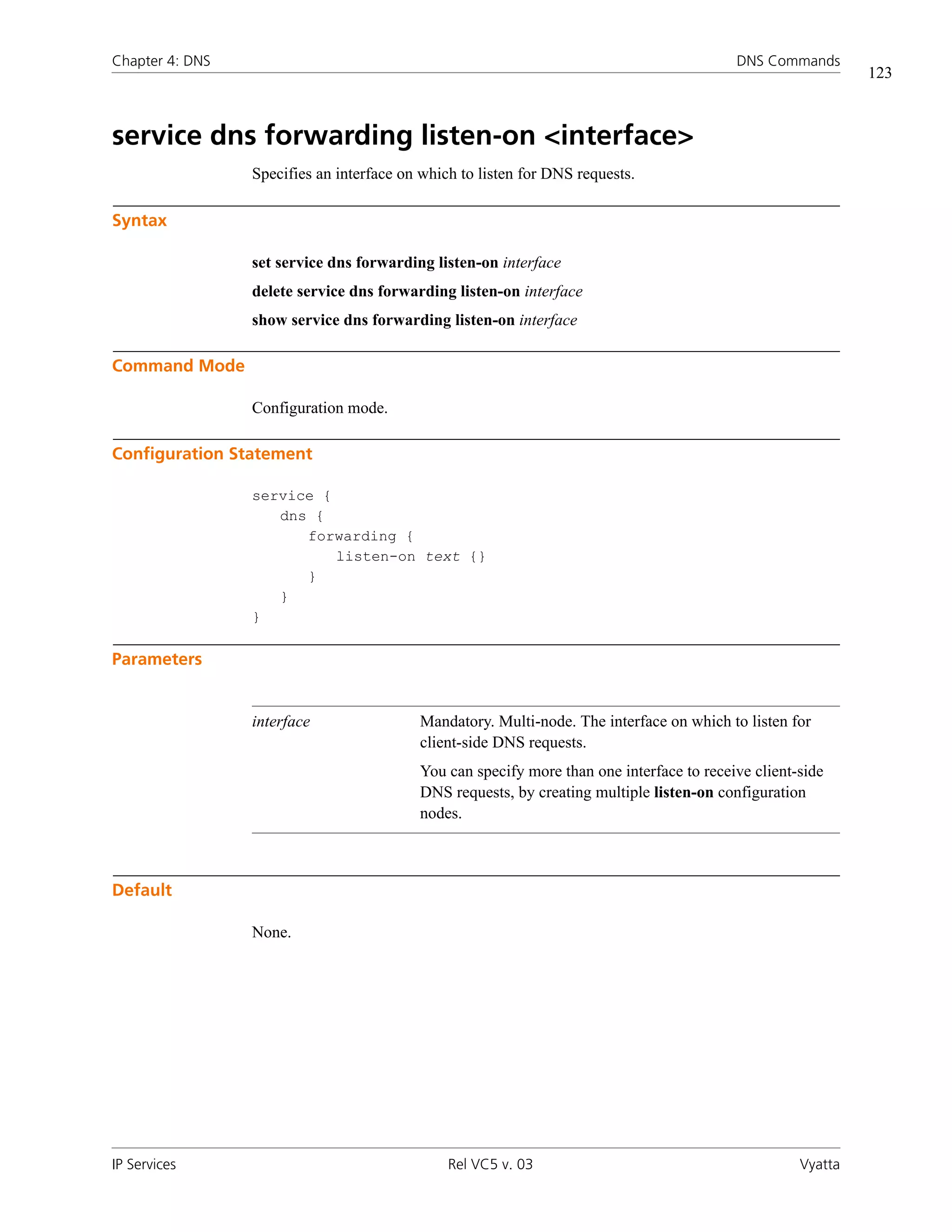 Chapter 4: DNS                                                                            DNS Commands
                                                                                                             123



service dns forwarding listen-on <interface>
                 Specifies an interface on which to listen for DNS requests.

Syntax

                 set service dns forwarding listen-on interface
                 delete service dns forwarding listen-on interface
                 show service dns forwarding listen-on interface

Command Mode

                 Configuration mode.

Configuration Statement

                 service {
                    dns {
                       forwarding {
                           listen-on text {}
                       }
                    }
                 }

Parameters


                 interface                Mandatory. Multi-node. The interface on which to listen for
                                          client-side DNS requests.
                                          You can specify more than one interface to receive client-side
                                          DNS requests, by creating multiple listen-on configuration
                                          nodes.



Default

                 None.




IP Services                                    Rel VC5 v. 03                                        Vyatta
 