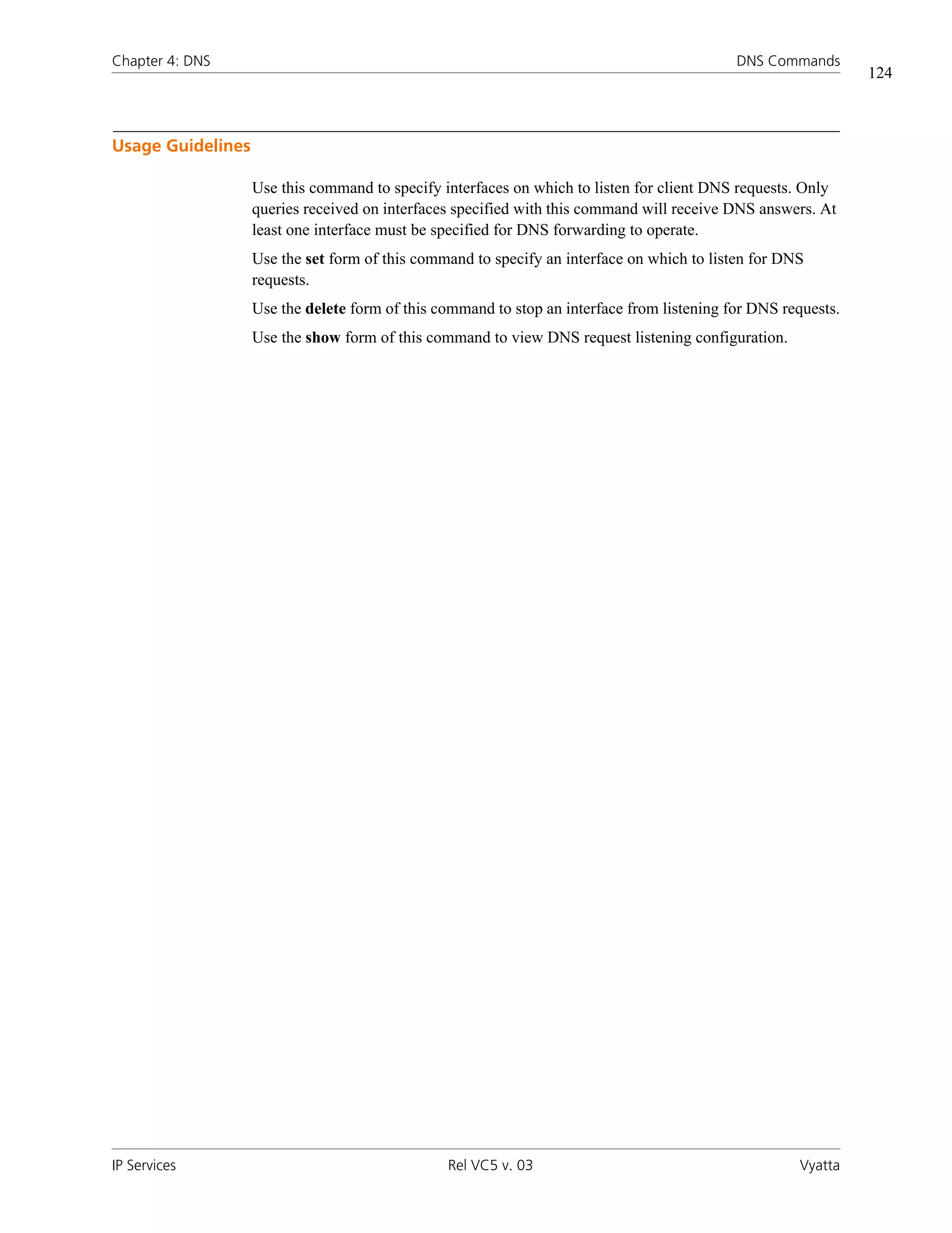 Chapter 4: DNS                                                                              DNS Commands
                                                                                                               124



Usage Guidelines

                   Use this command to specify interfaces on which to listen for client DNS requests. Only
                   queries received on interfaces specified with this command will receive DNS answers. At
                   least one interface must be specified for DNS forwarding to operate.
                   Use the set form of this command to specify an interface on which to listen for DNS
                   requests.
                   Use the delete form of this command to stop an interface from listening for DNS requests.
                   Use the show form of this command to view DNS request listening configuration.




IP Services                                     Rel VC5 v. 03                                        Vyatta
 