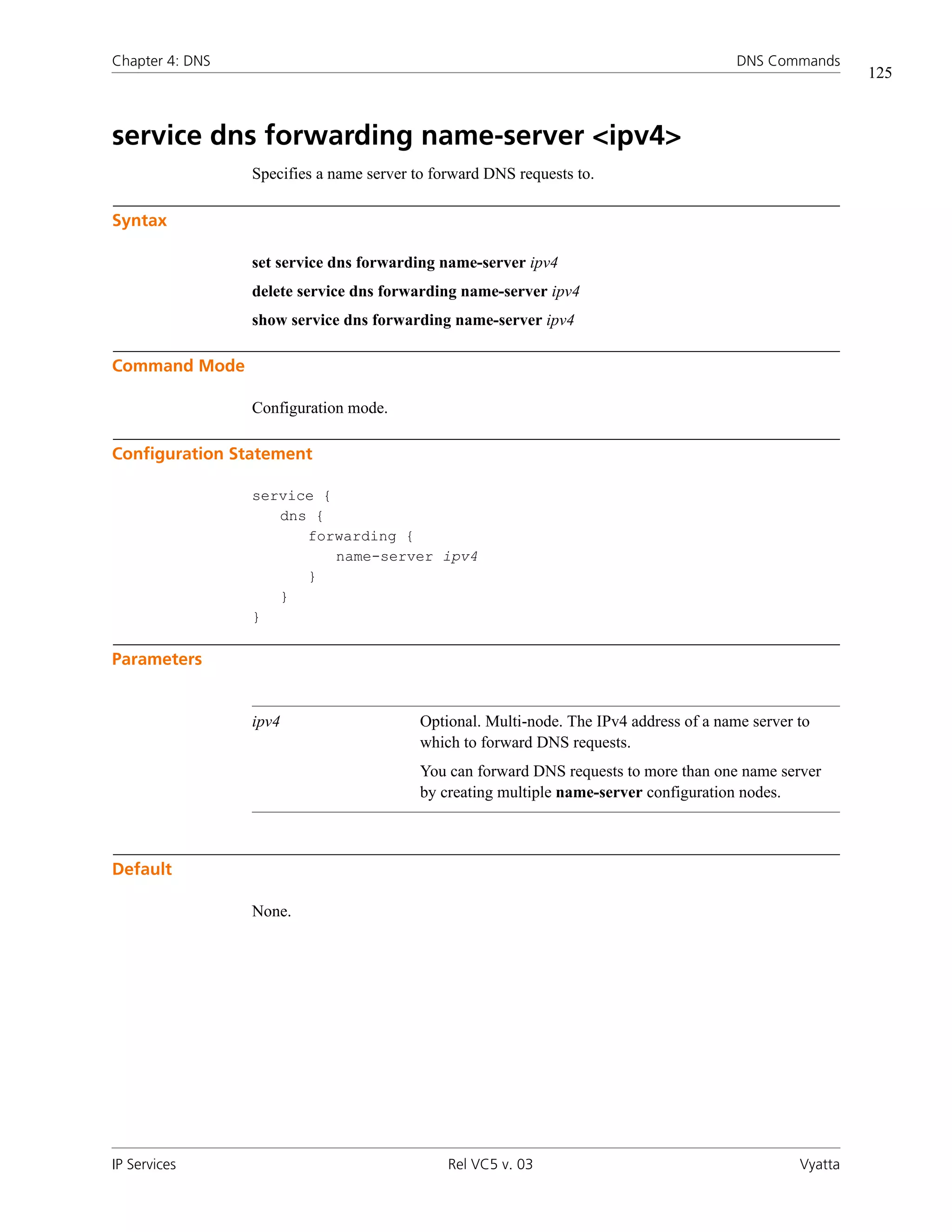 Chapter 4: DNS                                                                           DNS Commands
                                                                                                           125



service dns forwarding name-server <ipv4>
                 Specifies a name server to forward DNS requests to.

Syntax

                 set service dns forwarding name-server ipv4
                 delete service dns forwarding name-server ipv4
                 show service dns forwarding name-server ipv4

Command Mode

                 Configuration mode.

Configuration Statement

                 service {
                    dns {
                       forwarding {
                           name-server ipv4
                       }
                    }
                 }

Parameters


                 ipv4                     Optional. Multi-node. The IPv4 address of a name server to
                                          which to forward DNS requests.
                                          You can forward DNS requests to more than one name server
                                          by creating multiple name-server configuration nodes.



Default

                 None.




IP Services                                   Rel VC5 v. 03                                       Vyatta
 