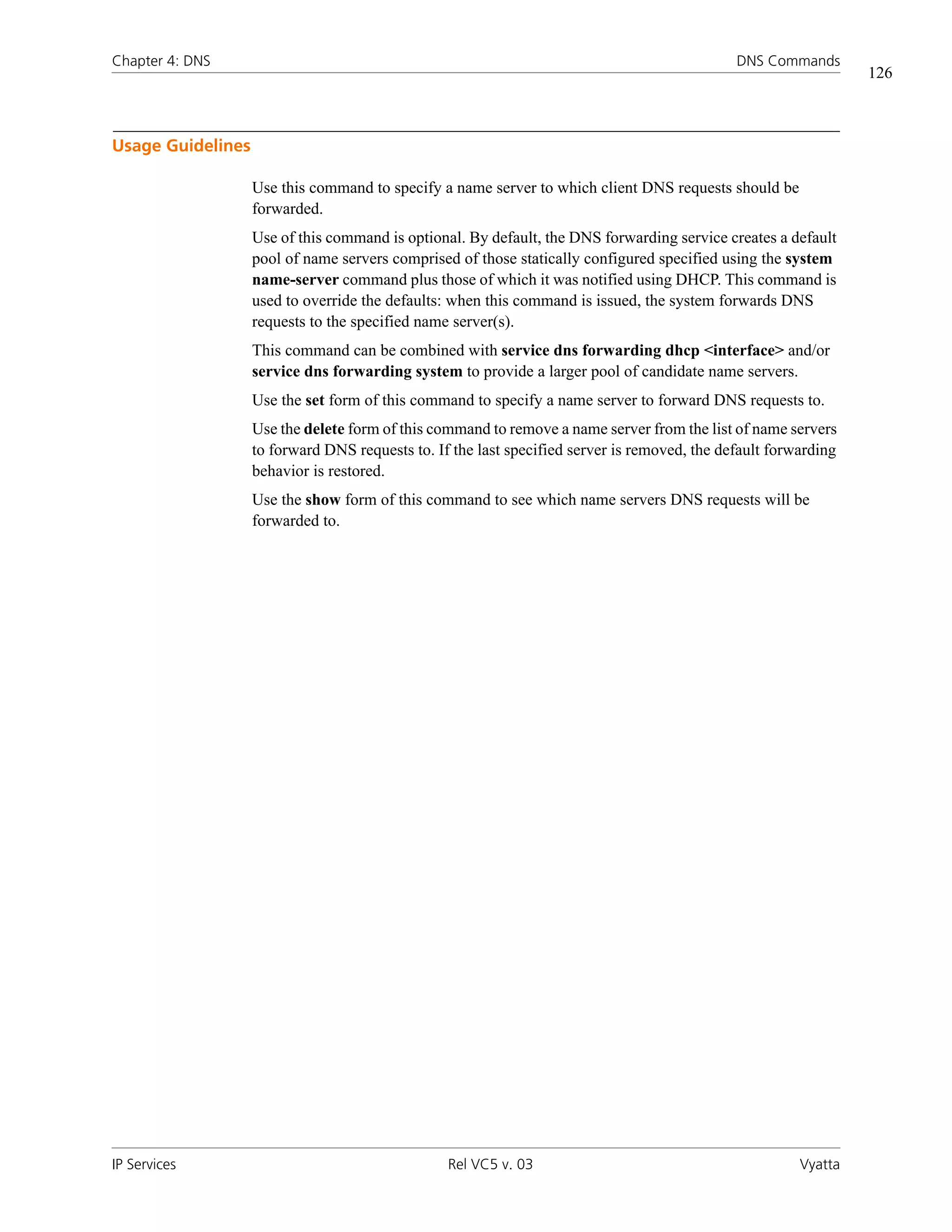 Chapter 4: DNS                                                                                DNS Commands
                                                                                                                 126



Usage Guidelines

                   Use this command to specify a name server to which client DNS requests should be
                   forwarded.
                   Use of this command is optional. By default, the DNS forwarding service creates a default
                   pool of name servers comprised of those statically configured specified using the system
                   name-server command plus those of which it was notified using DHCP. This command is
                   used to override the defaults: when this command is issued, the system forwards DNS
                   requests to the specified name server(s).
                   This command can be combined with service dns forwarding dhcp <interface> and/or
                   service dns forwarding system to provide a larger pool of candidate name servers.
                   Use the set form of this command to specify a name server to forward DNS requests to.
                   Use the delete form of this command to remove a name server from the list of name servers
                   to forward DNS requests to. If the last specified server is removed, the default forwarding
                   behavior is restored.
                   Use the show form of this command to see which name servers DNS requests will be
                   forwarded to.




IP Services                                      Rel VC5 v. 03                                          Vyatta
 