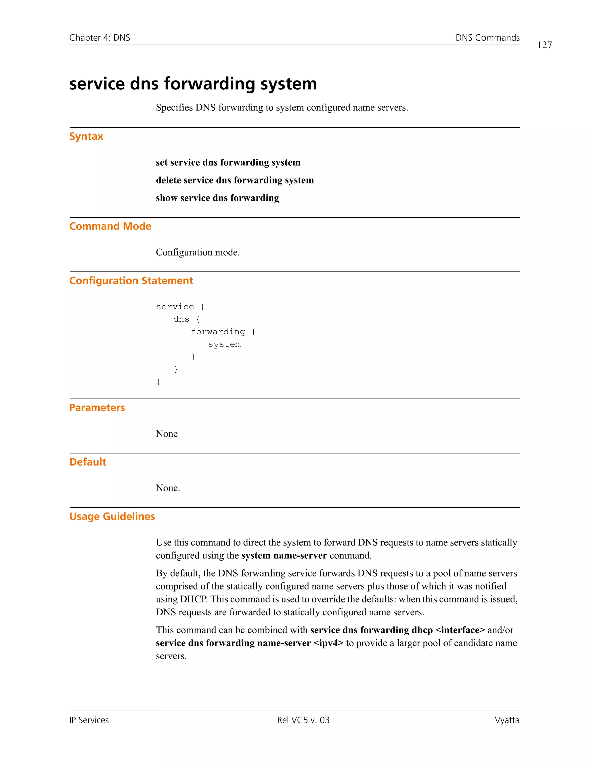 Chapter 4: DNS                                                                             DNS Commands
                                                                                                              127



service dns forwarding system
                   Specifies DNS forwarding to system configured name servers.

Syntax

                   set service dns forwarding system
                   delete service dns forwarding system
                   show service dns forwarding

Command Mode

                   Configuration mode.

Configuration Statement

                   service {
                      dns {
                         forwarding {
                             system
                         }
                      }
                   }

Parameters

                   None

Default

                   None.

Usage Guidelines

                   Use this command to direct the system to forward DNS requests to name servers statically
                   configured using the system name-server command.
                   By default, the DNS forwarding service forwards DNS requests to a pool of name servers
                   comprised of the statically configured name servers plus those of which it was notified
                   using DHCP. This command is used to override the defaults: when this command is issued,
                   DNS requests are forwarded to statically configured name servers.
                   This command can be combined with service dns forwarding dhcp <interface> and/or
                   service dns forwarding name-server <ipv4> to provide a larger pool of candidate name
                   servers.




IP Services                                     Rel VC5 v. 03                                        Vyatta
 