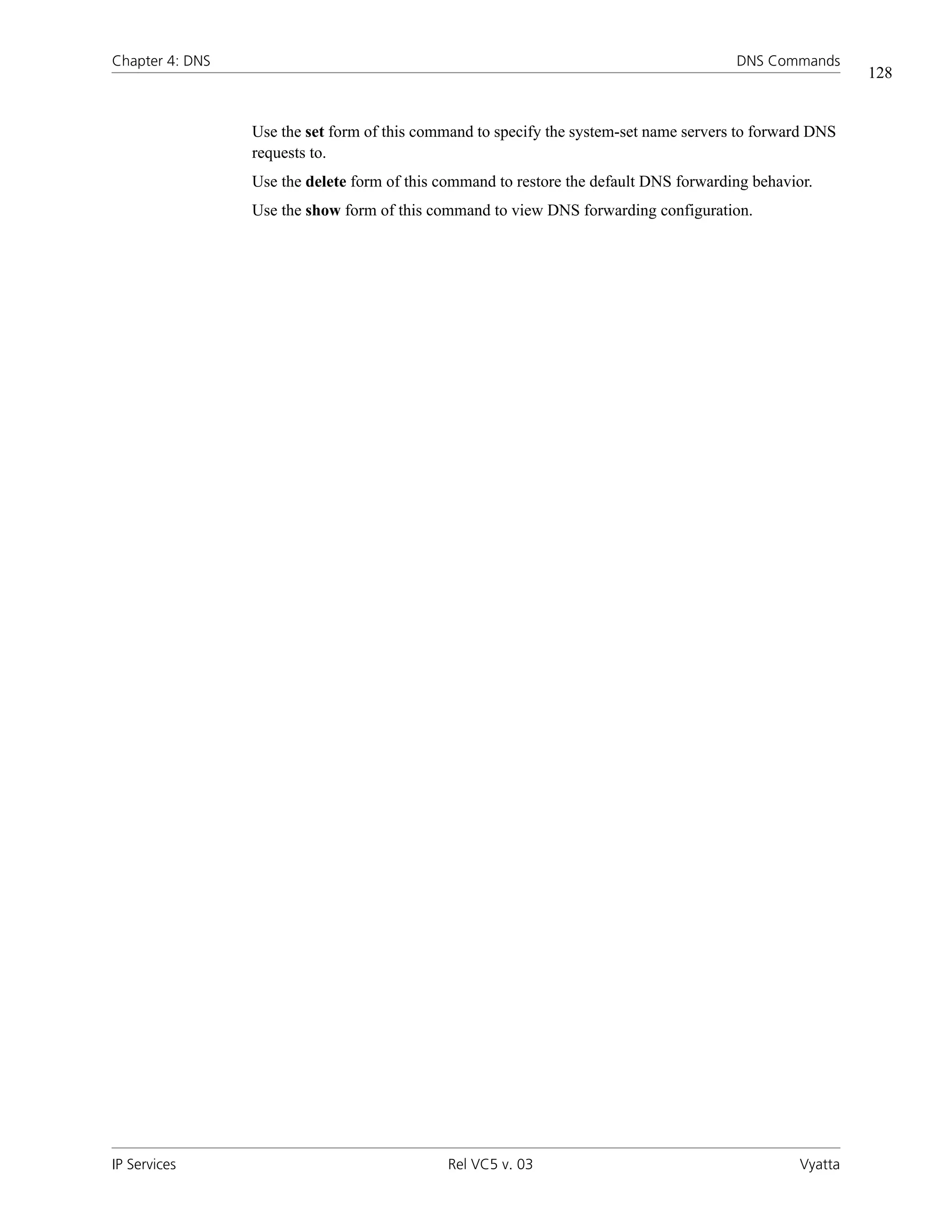 Chapter 4: DNS                                                                          DNS Commands
                                                                                                           128


                 Use the set form of this command to specify the system-set name servers to forward DNS
                 requests to.
                 Use the delete form of this command to restore the default DNS forwarding behavior.
                 Use the show form of this command to view DNS forwarding configuration.




IP Services                                   Rel VC5 v. 03                                       Vyatta
 