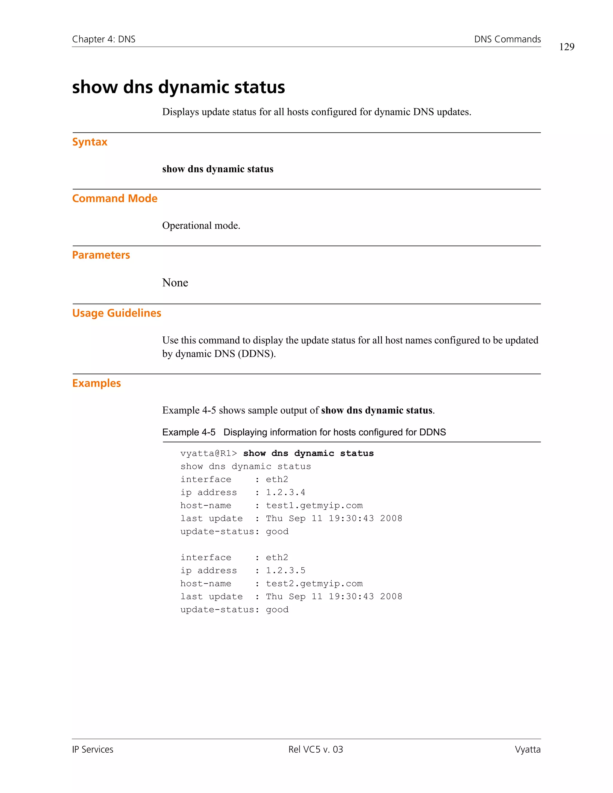 Chapter 4: DNS                                                                                DNS Commands
                                                                                                               129



show dns dynamic status
                   Displays update status for all hosts configured for dynamic DNS updates.

Syntax

                   show dns dynamic status

Command Mode

                   Operational mode.

Parameters

                   None

Usage Guidelines

                   Use this command to display the update status for all host names configured to be updated
                   by dynamic DNS (DDNS).

Examples

                   Example 4-5 shows sample output of show dns dynamic status.

                   Example 4-5 Displaying information for hosts configured for DDNS

                       vyatta@R1> show dns dynamic status
                       show dns dynamic status
                       interface    : eth2
                       ip address   : 1.2.3.4
                       host-name    : test1.getmyip.com
                       last update : Thu Sep 11 19:30:43 2008
                       update-status: good

                       interface    :      eth2
                       ip address   :      1.2.3.5
                       host-name    :      test2.getmyip.com
                       last update :       Thu Sep 11 19:30:43 2008
                       update-status:      good




IP Services                                     Rel VC5 v. 03                                         Vyatta
 