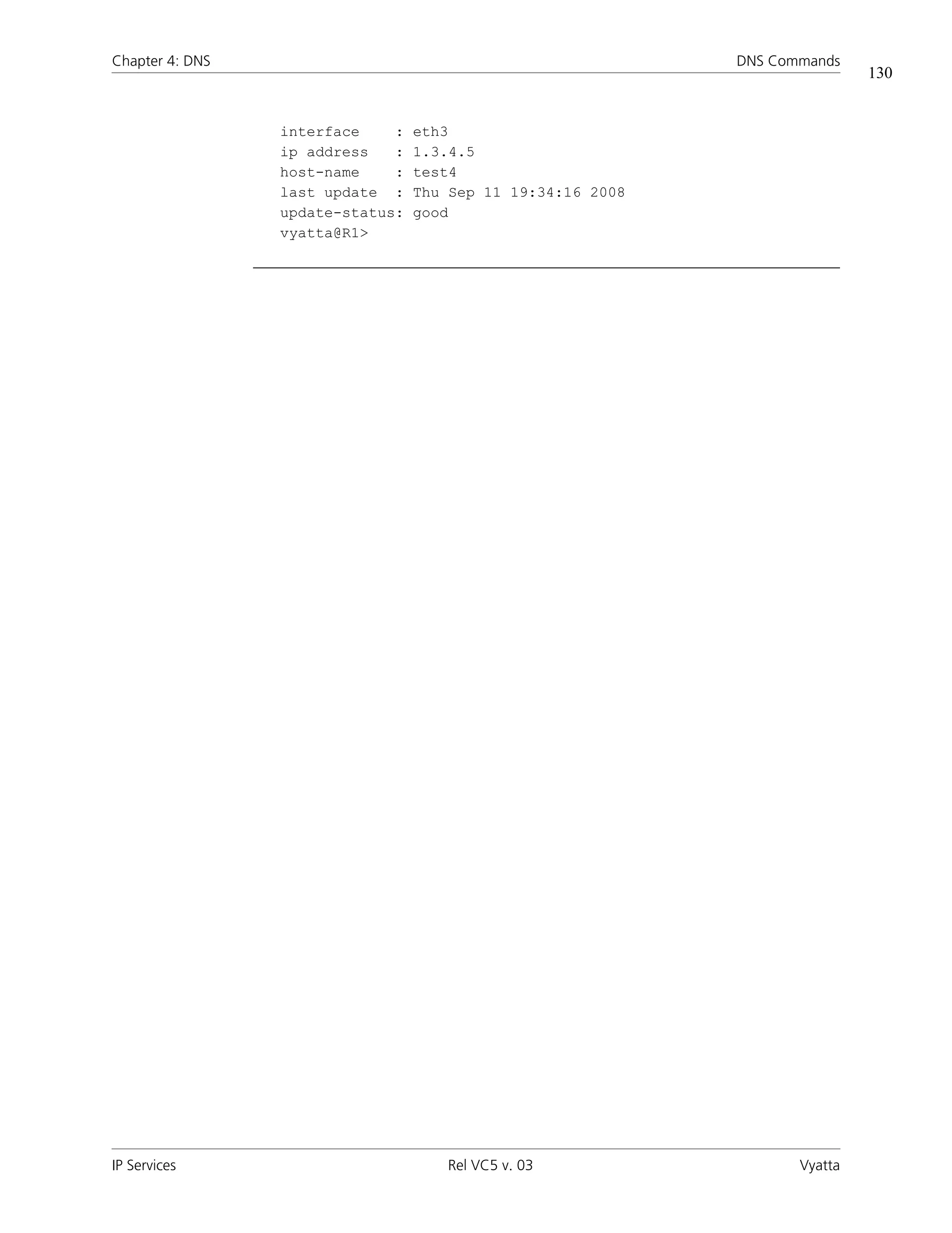 Chapter 4: DNS                                               DNS Commands
                                                                             130


                 interface    :   eth3
                 ip address   :   1.3.4.5
                 host-name    :   test4
                 last update :    Thu Sep 11 19:34:16 2008
                 update-status:   good
                 vyatta@R1>




IP Services                          Rel VC5 v. 03                  Vyatta
 