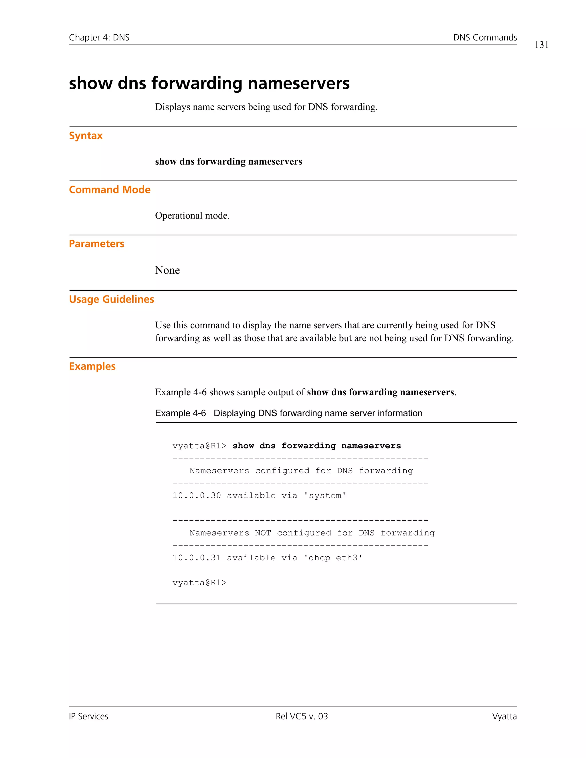 Chapter 4: DNS                                                                              DNS Commands
                                                                                                               131



show dns forwarding nameservers
                   Displays name servers being used for DNS forwarding.

Syntax

                   show dns forwarding nameservers

Command Mode

                   Operational mode.

Parameters

                   None

Usage Guidelines

                   Use this command to display the name servers that are currently being used for DNS
                   forwarding as well as those that are available but are not being used for DNS forwarding.

Examples

                   Example 4-6 shows sample output of show dns forwarding nameservers.

                   Example 4-6 Displaying DNS forwarding name server information


                       vyatta@R1> show dns forwarding nameservers
                       -----------------------------------------------
                          Nameservers configured for DNS forwarding
                       -----------------------------------------------
                       10.0.0.30 available via 'system'

                       -----------------------------------------------
                          Nameservers NOT configured for DNS forwarding
                       -----------------------------------------------
                       10.0.0.31 available via 'dhcp eth3'

                       vyatta@R1>




IP Services                                     Rel VC5 v. 03                                         Vyatta
 