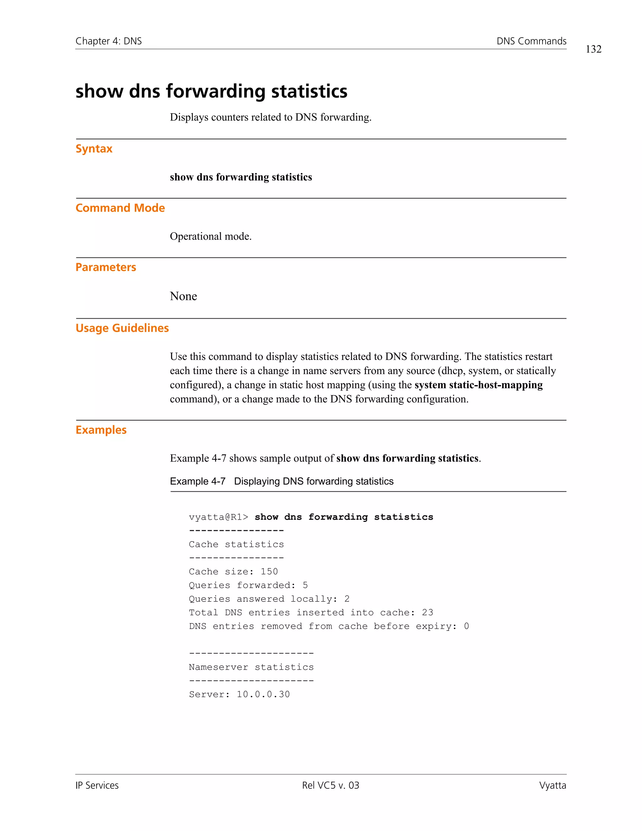 Chapter 4: DNS                                                                               DNS Commands
                                                                                                                132



show dns forwarding statistics
                   Displays counters related to DNS forwarding.

Syntax

                   show dns forwarding statistics

Command Mode

                   Operational mode.

Parameters

                   None

Usage Guidelines

                   Use this command to display statistics related to DNS forwarding. The statistics restart
                   each time there is a change in name servers from any source (dhcp, system, or statically
                   configured), a change in static host mapping (using the system static-host-mapping
                   command), or a change made to the DNS forwarding configuration.

Examples

                   Example 4-7 shows sample output of show dns forwarding statistics.

                   Example 4-7 Displaying DNS forwarding statistics


                       vyatta@R1> show dns forwarding statistics
                       ----------------
                       Cache statistics
                       ----------------
                       Cache size: 150
                       Queries forwarded: 5
                       Queries answered locally: 2
                       Total DNS entries inserted into cache: 23
                       DNS entries removed from cache before expiry: 0

                       ---------------------
                       Nameserver statistics
                       ---------------------
                       Server: 10.0.0.30




IP Services                                      Rel VC5 v. 03                                         Vyatta
 