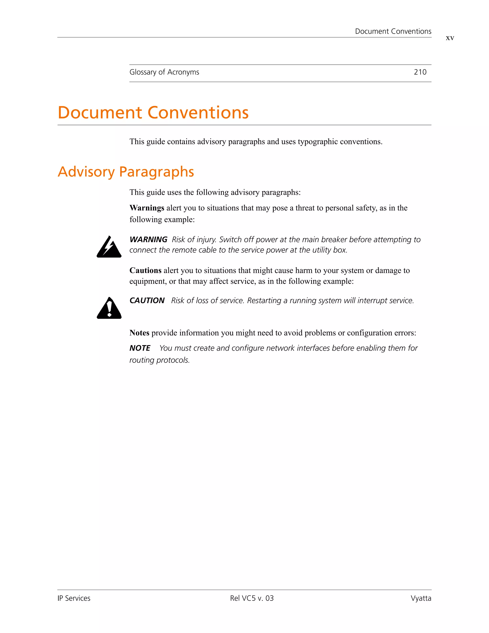 Document Conventions
                                                                                                               xv



              Glossary of Acronyms                                                                    210




Document Conventions
              This guide contains advisory paragraphs and uses typographic conventions.


Advisory Paragraphs
              This guide uses the following advisory paragraphs:
              Warnings alert you to situations that may pose a threat to personal safety, as in the
              following example:

              WARNING Risk of injury. Switch off power at the main breaker before attempting to
              connect the remote cable to the service power at the utility box.

              Cautions alert you to situations that might cause harm to your system or damage to
              equipment, or that may affect service, as in the following example:

              CAUTION Risk of loss of service. Restarting a running system will interrupt service.



              Notes provide information you might need to avoid problems or configuration errors:
              NOTE     You must create and configure network interfaces before enabling them for
              routing protocols.




IP Services                                 Rel VC5 v. 03                                             Vyatta
 