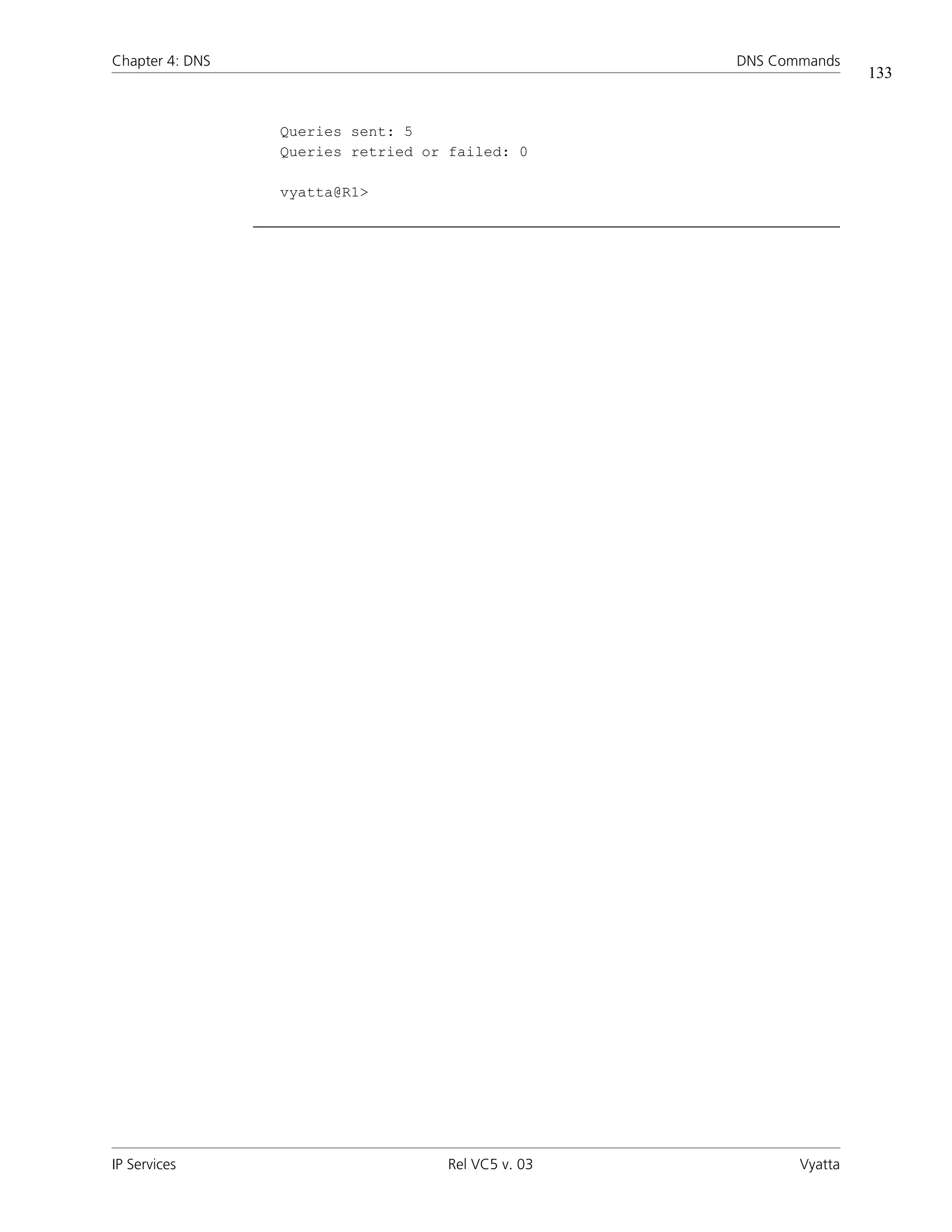 Chapter 4: DNS                                     DNS Commands
                                                                   133


                 Queries sent: 5
                 Queries retried or failed: 0

                 vyatta@R1>




IP Services                        Rel VC5 v. 03          Vyatta
 