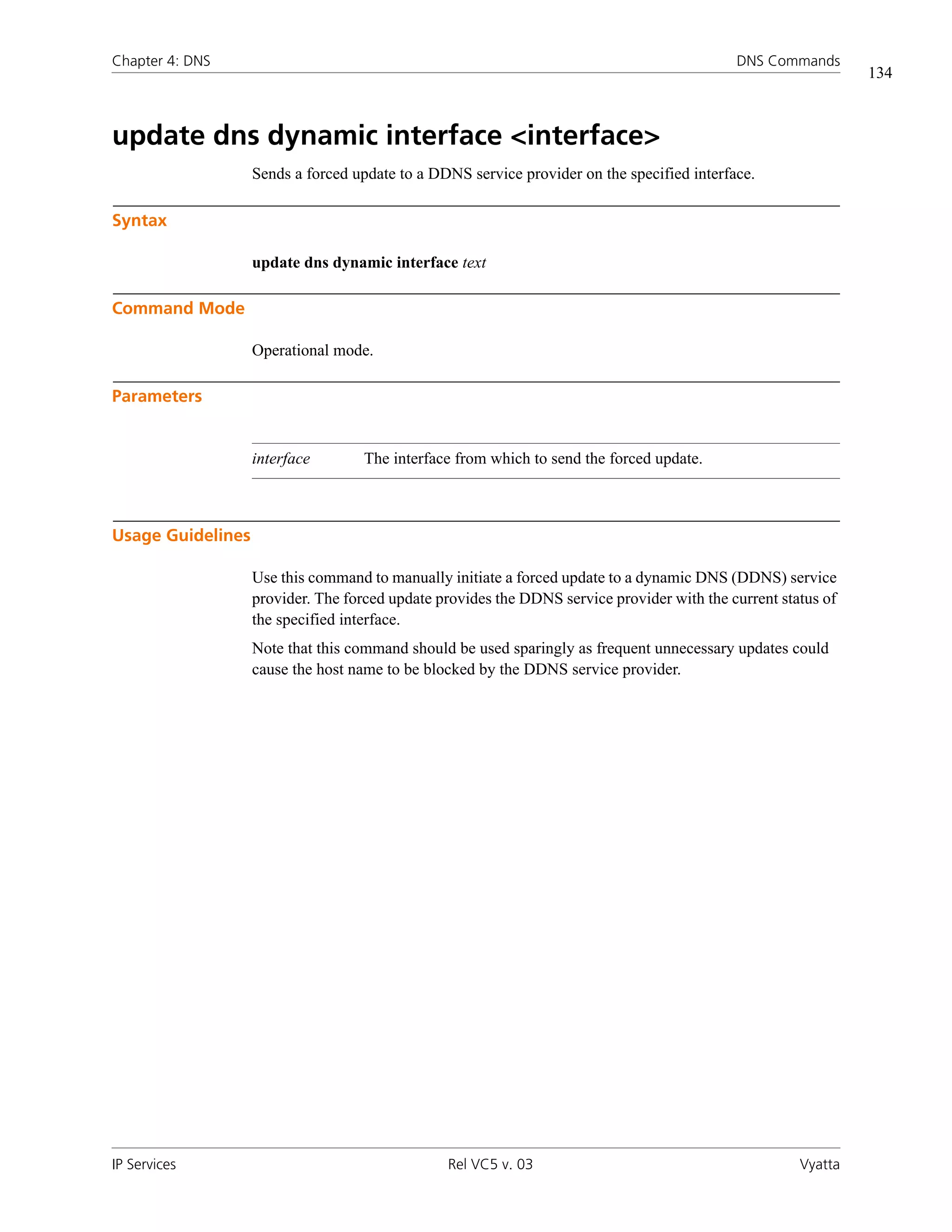 Chapter 4: DNS                                                                              DNS Commands
                                                                                                               134



update dns dynamic interface <interface>
                   Sends a forced update to a DDNS service provider on the specified interface.

Syntax

                   update dns dynamic interface text

Command Mode

                   Operational mode.

Parameters


                   interface        The interface from which to send the forced update.



Usage Guidelines

                   Use this command to manually initiate a forced update to a dynamic DNS (DDNS) service
                   provider. The forced update provides the DDNS service provider with the current status of
                   the specified interface.
                   Note that this command should be used sparingly as frequent unnecessary updates could
                   cause the host name to be blocked by the DDNS service provider.




IP Services                                     Rel VC5 v. 03                                         Vyatta
 