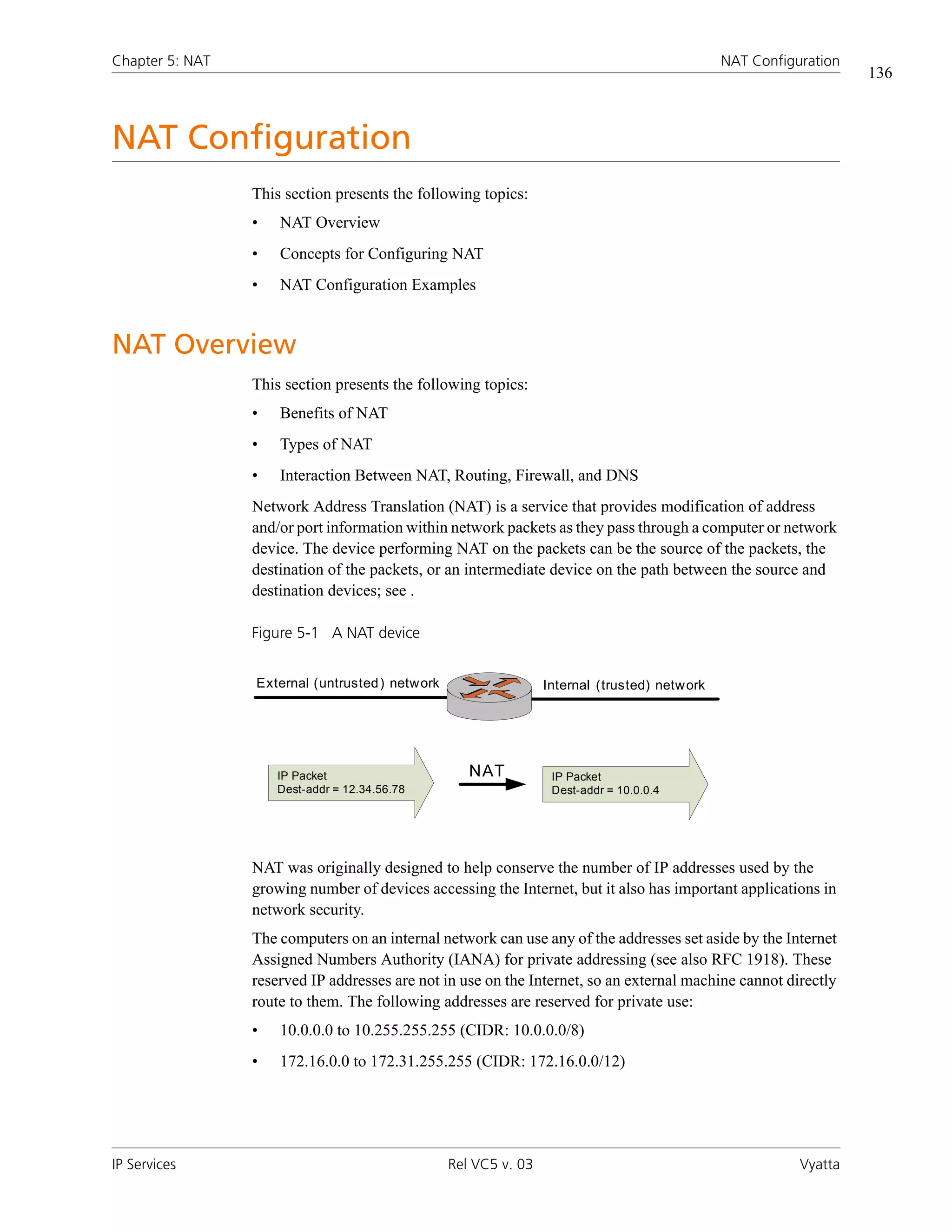 Chapter 5: NAT                                                                                NAT Configuration
                                                                                                                  136



NAT Configuration
                 This section presents the following topics:
                 •   NAT Overview
                 •   Concepts for Configuring NAT
                 •   NAT Configuration Examples


NAT Overview
                 This section presents the following topics:
                 •   Benefits of NAT
                 •   Types of NAT
                 •   Interaction Between NAT, Routing, Firewall, and DNS
                 Network Address Translation (NAT) is a service that provides modification of address
                 and/or port information within network packets as they pass through a computer or network
                 device. The device performing NAT on the packets can be the source of the packets, the
                 destination of the packets, or an intermediate device on the path between the source and
                 destination devices; see .

                 Figure 5-1 A NAT device


                 External (untrusted ) network                   Internal (trusted) network




                     IP Packet                      NAT           IP Packet
                     Dest-addr = 12.34.56.78                      Dest-addr = 10.0.0.4




                 NAT was originally designed to help conserve the number of IP addresses used by the
                 growing number of devices accessing the Internet, but it also has important applications in
                 network security.
                 The computers on an internal network can use any of the addresses set aside by the Internet
                 Assigned Numbers Authority (IANA) for private addressing (see also RFC 1918). These
                 reserved IP addresses are not in use on the Internet, so an external machine cannot directly
                 route to them. The following addresses are reserved for private use:
                 •   10.0.0.0 to 10.255.255.255 (CIDR: 10.0.0.0/8)
                 •   172.16.0.0 to 172.31.255.255 (CIDR: 172.16.0.0/12)




IP Services                                      Rel VC5 v. 03                                           Vyatta
 