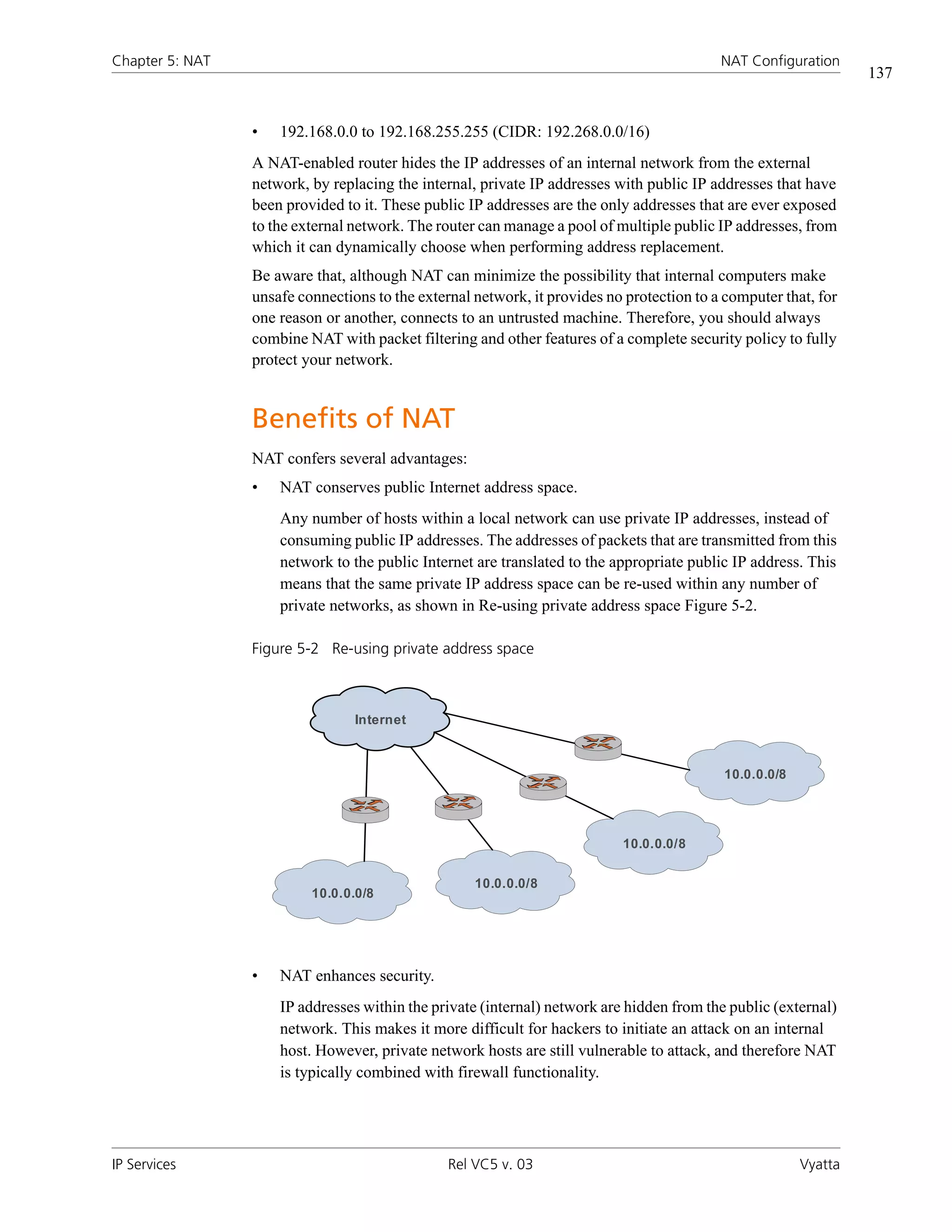 Chapter 5: NAT                                                                             NAT Configuration
                                                                                                                  137


                 •   192.168.0.0 to 192.168.255.255 (CIDR: 192.268.0.0/16)
                 A NAT-enabled router hides the IP addresses of an internal network from the external
                 network, by replacing the internal, private IP addresses with public IP addresses that have
                 been provided to it. These public IP addresses are the only addresses that are ever exposed
                 to the external network. The router can manage a pool of multiple public IP addresses, from
                 which it can dynamically choose when performing address replacement.
                 Be aware that, although NAT can minimize the possibility that internal computers make
                 unsafe connections to the external network, it provides no protection to a computer that, for
                 one reason or another, connects to an untrusted machine. Therefore, you should always
                 combine NAT with packet filtering and other features of a complete security policy to fully
                 protect your network.


                 Benefits of NAT
                 NAT confers several advantages:
                 •   NAT conserves public Internet address space.
                     Any number of hosts within a local network can use private IP addresses, instead of
                     consuming public IP addresses. The addresses of packets that are transmitted from this
                     network to the public Internet are translated to the appropriate public IP address. This
                     means that the same private IP address space can be re-used within any number of
                     private networks, as shown in Re-using private address space Figure 5-2.

                 Figure 5-2 Re-using private address space



                                 Internet



                                                                                            10.0.0.0/8




                                                                           10.0.0.0/8

                                                    10.0.0.0/8
                          10.0.0.0/8




                 •   NAT enhances security.
                     IP addresses within the private (internal) network are hidden from the public (external)
                     network. This makes it more difficult for hackers to initiate an attack on an internal
                     host. However, private network hosts are still vulnerable to attack, and therefore NAT
                     is typically combined with firewall functionality.




IP Services                                     Rel VC5 v. 03                                            Vyatta
 
