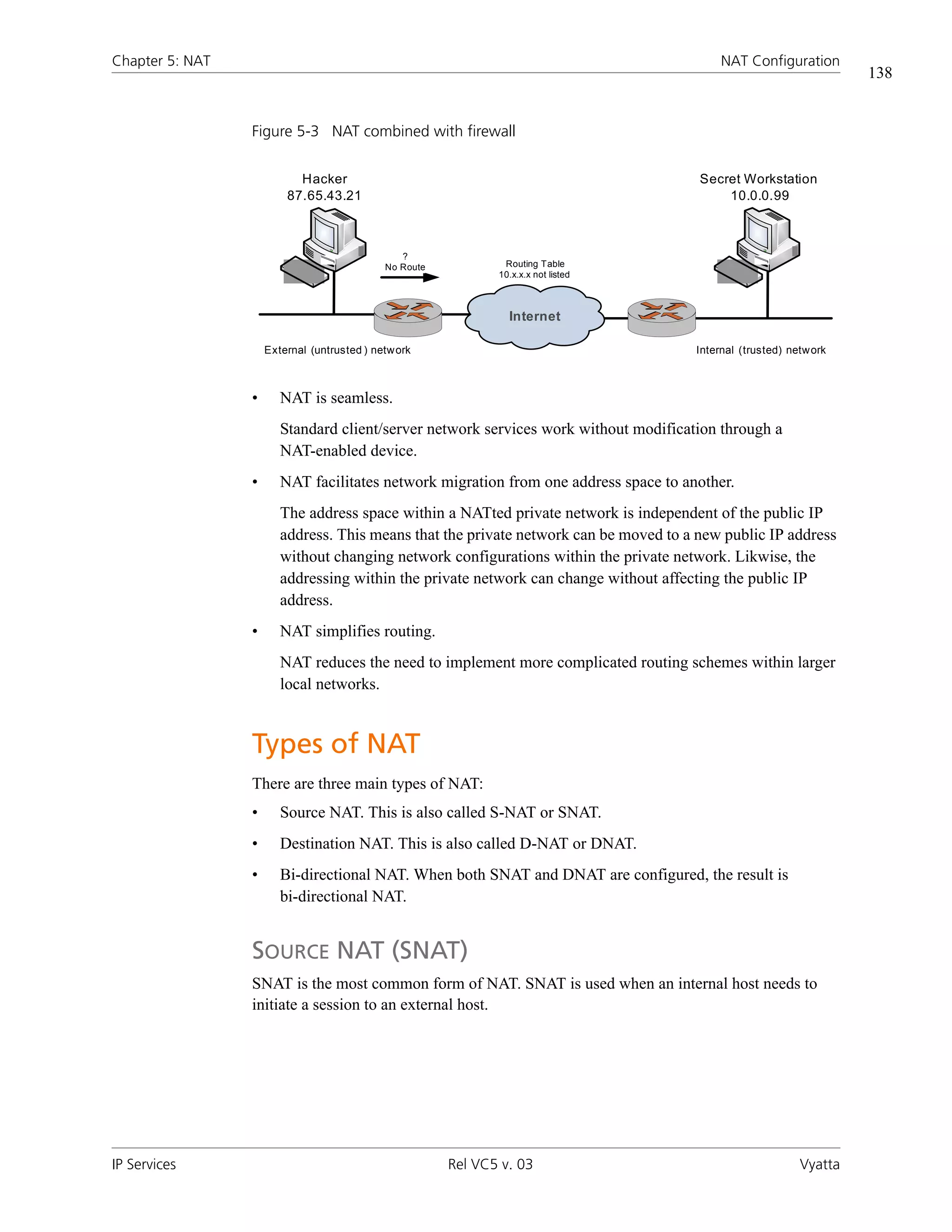 Chapter 5: NAT                                                                             NAT Configuration
                                                                                                                    138


                 Figure 5-3 NAT combined with firewall


                           Hacker                                                      Secret Workstation
                         87.65.43.21                                                       10.0.0.99



                                                ?
                                             No Route           Routing Table
                                                               10.x.x.x not listed



                                                                 Internet

                     External (untrusted ) netw ork                                   Internal (trusted) netw ork



                 •      NAT is seamless.
                        Standard client/server network services work without modification through a
                        NAT-enabled device.
                 •      NAT facilitates network migration from one address space to another.
                        The address space within a NATted private network is independent of the public IP
                        address. This means that the private network can be moved to a new public IP address
                        without changing network configurations within the private network. Likwise, the
                        addressing within the private network can change without affecting the public IP
                        address.
                 •      NAT simplifies routing.
                        NAT reduces the need to implement more complicated routing schemes within larger
                        local networks.


                 Types of NAT
                 There are three main types of NAT:
                 •      Source NAT. This is also called S-NAT or SNAT.
                 •      Destination NAT. This is also called D-NAT or DNAT.
                 •      Bi-directional NAT. When both SNAT and DNAT are configured, the result is
                        bi-directional NAT.


                 SOURCE NAT (SNAT)
                 SNAT is the most common form of NAT. SNAT is used when an internal host needs to
                 initiate a session to an external host.




IP Services                                             Rel VC5 v. 03                                      Vyatta
 