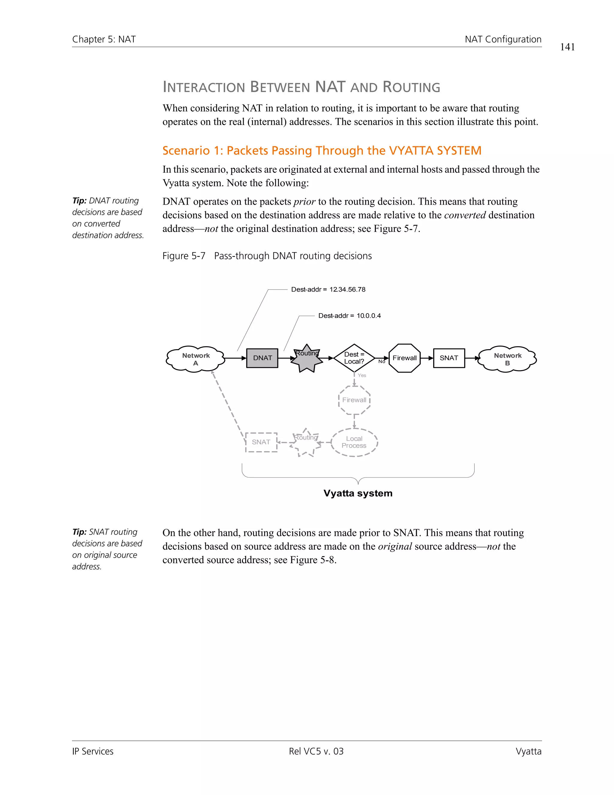 Chapter 5: NAT                                                                                              NAT Configuration
                                                                                                                                141


                       INTERACTION BETWEEN NAT AND ROUTING
                       When considering NAT in relation to routing, it is important to be aware that routing
                       operates on the real (internal) addresses. The scenarios in this section illustrate this point.

                       Scenario 1: Packets Passing Through the VYATTA SYSTEM
                       In this scenario, packets are originated at external and internal hosts and passed through the
                       Vyatta system. Note the following:
Tip: DNAT routing      DNAT operates on the packets prior to the routing decision. This means that routing
decisions are based    decisions based on the destination address are made relative to the converted destination
on converted
                       address—not the original destination address; see Figure 5-7.
destination address.

                       Figure 5-7 Pass-through DNAT routing decisions


                                                       Dest-addr = 12.34.56.78



                                                                  Dest-addr = 10.0.0.4




                           Network                      Routing           Dest =                                  Network
                                             DNAT                                         Firewall   SNAT
                              A                                           Local?     No
                                                                                                                     B
                                                                              Yes




                                                                         Firewall




                                                        Routing           Local
                                             SNAT
                                                                         Process




                                                                   Vyatta system



Tip: SNAT routing      On the other hand, routing decisions are made prior to SNAT. This means that routing
decisions are based    decisions based on source address are made on the original source address—not the
on original source
                       converted source address; see Figure 5-8.
address.




IP Services                                           Rel VC5 v. 03                                                    Vyatta
 