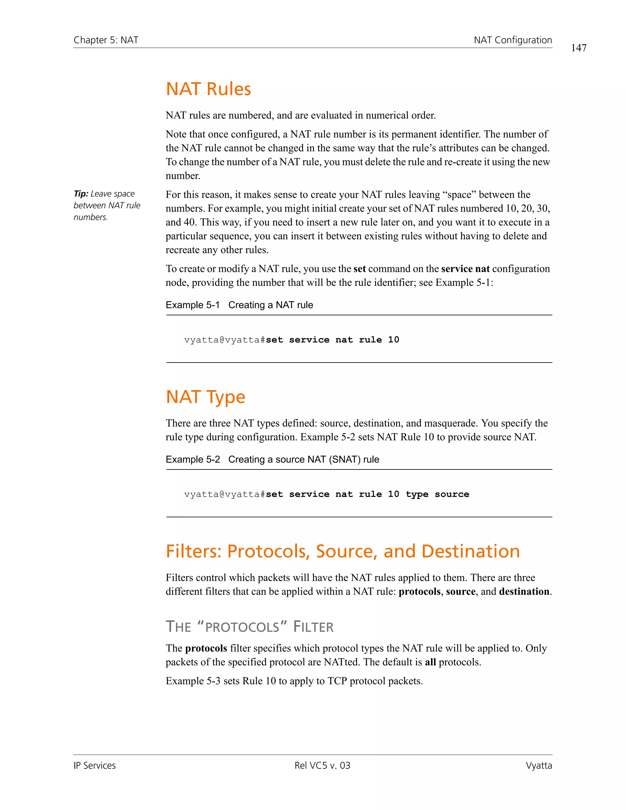 Chapter 5: NAT                                                                              NAT Configuration
                                                                                                                  147



                   NAT Rules
                   NAT rules are numbered, and are evaluated in numerical order.
                   Note that once configured, a NAT rule number is its permanent identifier. The number of
                   the NAT rule cannot be changed in the same way that the rule’s attributes can be changed.
                   To change the number of a NAT rule, you must delete the rule and re-create it using the new
                   number.
Tip: Leave space   For this reason, it makes sense to create your NAT rules leaving “space” between the
between NAT rule   numbers. For example, you might initial create your set of NAT rules numbered 10, 20, 30,
numbers.
                   and 40. This way, if you need to insert a new rule later on, and you want it to execute in a
                   particular sequence, you can insert it between existing rules without having to delete and
                   recreate any other rules.
                   To create or modify a NAT rule, you use the set command on the service nat configuration
                   node, providing the number that will be the rule identifier; see Example 5-1:

                   Example 5-1 Creating a NAT rule


                       vyatta@vyatta#set service nat rule 10




                   NAT Type
                   There are three NAT types defined: source, destination, and masquerade. You specify the
                   rule type during configuration. Example 5-2 sets NAT Rule 10 to provide source NAT.

                   Example 5-2 Creating a source NAT (SNAT) rule


                       vyatta@vyatta#set service nat rule 10 type source




                   Filters: Protocols, Source, and Destination
                   Filters control which packets will have the NAT rules applied to them. There are three
                   different filters that can be applied within a NAT rule: protocols, source, and destination.


                   THE “PROTOCOLS” FILTER
                   The protocols filter specifies which protocol types the NAT rule will be applied to. Only
                   packets of the specified protocol are NATted. The default is all protocols.
                   Example 5-3 sets Rule 10 to apply to TCP protocol packets.




IP Services                                      Rel VC5 v. 03                                           Vyatta
 