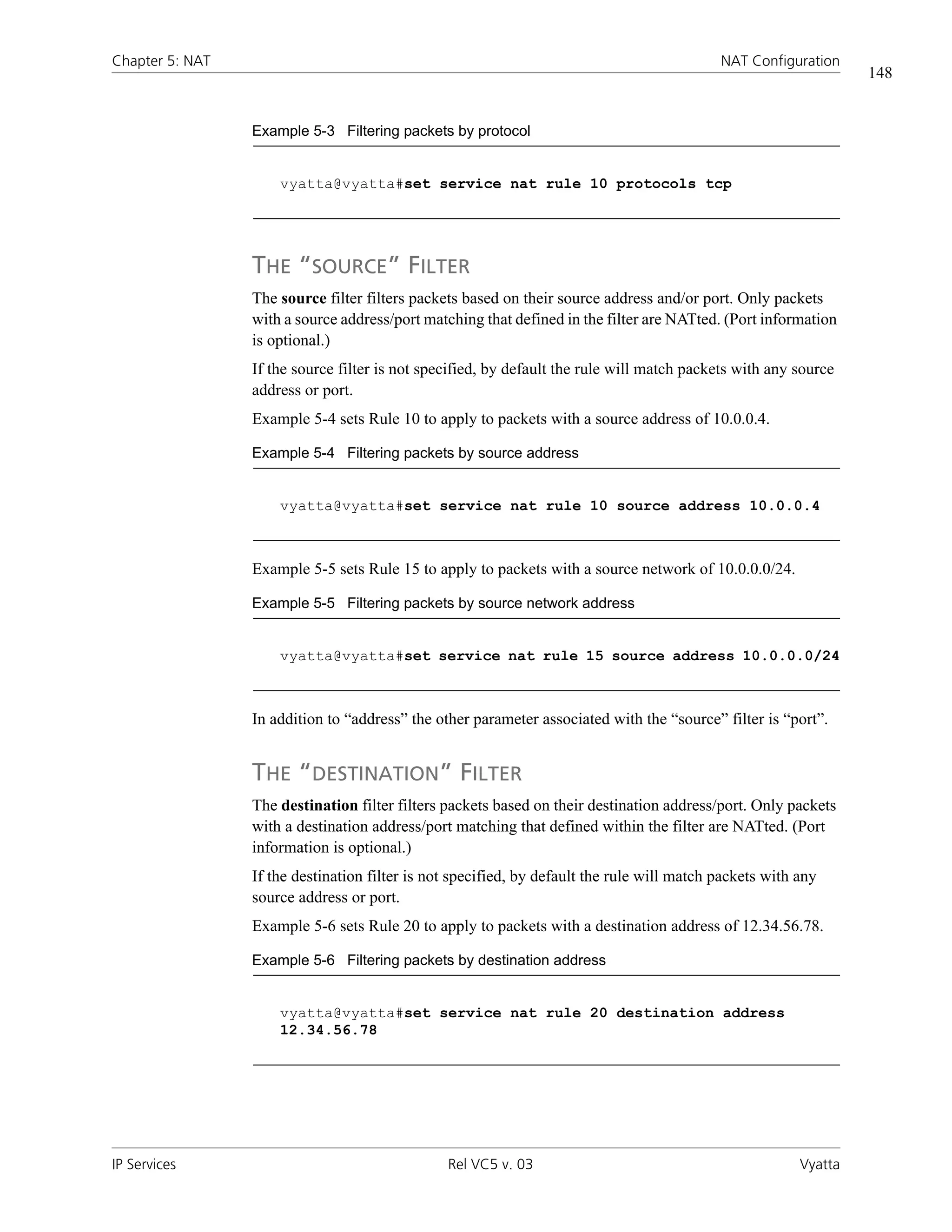 Chapter 5: NAT                                                                              NAT Configuration
                                                                                                                  148


                 Example 5-3 Filtering packets by protocol


                     vyatta@vyatta#set service nat rule 10 protocols tcp




                 THE “SOURCE” FILTER
                 The source filter filters packets based on their source address and/or port. Only packets
                 with a source address/port matching that defined in the filter are NATted. (Port information
                 is optional.)
                 If the source filter is not specified, by default the rule will match packets with any source
                 address or port.
                 Example 5-4 sets Rule 10 to apply to packets with a source address of 10.0.0.4.

                 Example 5-4 Filtering packets by source address


                     vyatta@vyatta#set service nat rule 10 source address 10.0.0.4



                 Example 5-5 sets Rule 15 to apply to packets with a source network of 10.0.0.0/24.

                 Example 5-5 Filtering packets by source network address


                     vyatta@vyatta#set service nat rule 15 source address 10.0.0.0/24



                 In addition to “address” the other parameter associated with the “source” filter is “port”.


                 THE “DESTINATION” FILTER
                 The destination filter filters packets based on their destination address/port. Only packets
                 with a destination address/port matching that defined within the filter are NATted. (Port
                 information is optional.)
                 If the destination filter is not specified, by default the rule will match packets with any
                 source address or port.
                 Example 5-6 sets Rule 20 to apply to packets with a destination address of 12.34.56.78.

                 Example 5-6 Filtering packets by destination address


                     vyatta@vyatta#set service nat rule 20 destination address
                     12.34.56.78




IP Services                                     Rel VC5 v. 03                                            Vyatta
 