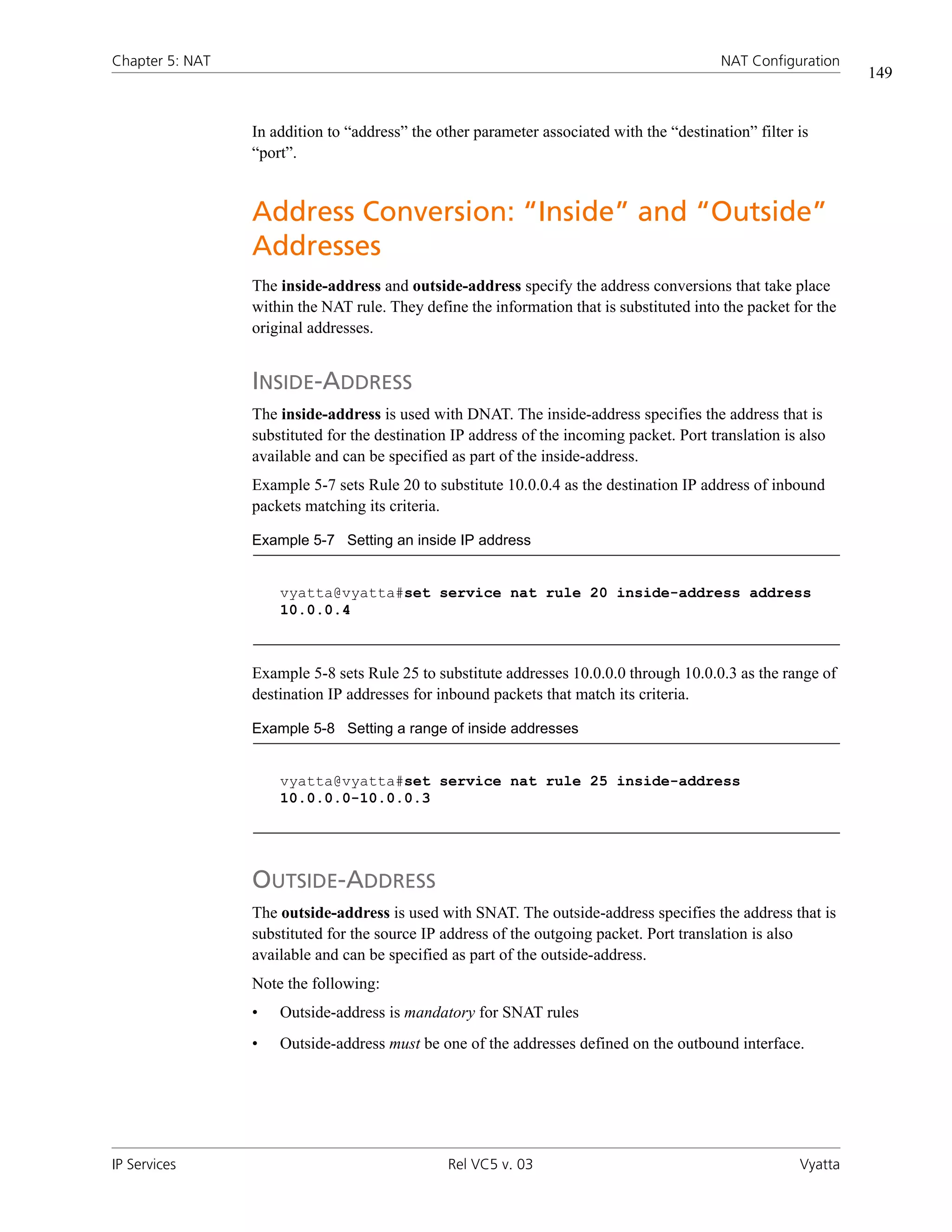 Chapter 5: NAT                                                                             NAT Configuration
                                                                                                                149


                 In addition to “address” the other parameter associated with the “destination” filter is
                 “port”.


                 Address Conversion: “Inside” and “Outside”
                 Addresses
                 The inside-address and outside-address specify the address conversions that take place
                 within the NAT rule. They define the information that is substituted into the packet for the
                 original addresses.


                 INSIDE-ADDRESS
                 The inside-address is used with DNAT. The inside-address specifies the address that is
                 substituted for the destination IP address of the incoming packet. Port translation is also
                 available and can be specified as part of the inside-address.
                 Example 5-7 sets Rule 20 to substitute 10.0.0.4 as the destination IP address of inbound
                 packets matching its criteria.

                 Example 5-7 Setting an inside IP address


                     vyatta@vyatta#set service nat rule 20 inside-address address
                     10.0.0.4



                 Example 5-8 sets Rule 25 to substitute addresses 10.0.0.0 through 10.0.0.3 as the range of
                 destination IP addresses for inbound packets that match its criteria.

                 Example 5-8 Setting a range of inside addresses


                     vyatta@vyatta#set service nat rule 25 inside-address
                     10.0.0.0-10.0.0.3




                 OUTSIDE-ADDRESS
                 The outside-address is used with SNAT. The outside-address specifies the address that is
                 substituted for the source IP address of the outgoing packet. Port translation is also
                 available and can be specified as part of the outside-address.
                 Note the following:
                 •   Outside-address is mandatory for SNAT rules
                 •   Outside-address must be one of the addresses defined on the outbound interface.




IP Services                                     Rel VC5 v. 03                                          Vyatta
 