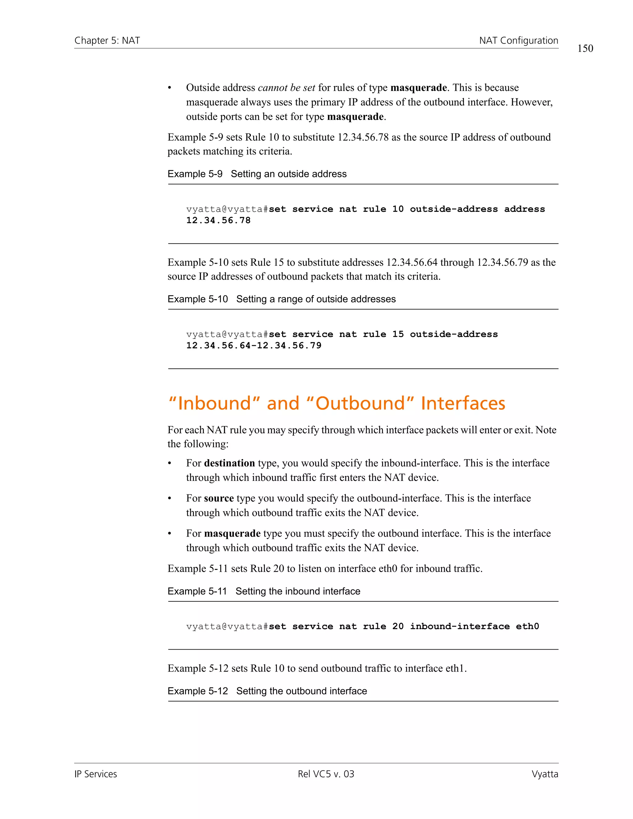 Chapter 5: NAT                                                                            NAT Configuration
                                                                                                                150


                 •   Outside address cannot be set for rules of type masquerade. This is because
                     masquerade always uses the primary IP address of the outbound interface. However,
                     outside ports can be set for type masquerade.
                 Example 5-9 sets Rule 10 to substitute 12.34.56.78 as the source IP address of outbound
                 packets matching its criteria.

                 Example 5-9 Setting an outside address


                     vyatta@vyatta#set service nat rule 10 outside-address address
                     12.34.56.78



                 Example 5-10 sets Rule 15 to substitute addresses 12.34.56.64 through 12.34.56.79 as the
                 source IP addresses of outbound packets that match its criteria.

                 Example 5-10 Setting a range of outside addresses


                     vyatta@vyatta#set service nat rule 15 outside-address
                     12.34.56.64-12.34.56.79




                 “Inbound” and “Outbound” Interfaces
                 For each NAT rule you may specify through which interface packets will enter or exit. Note
                 the following:
                 •   For destination type, you would specify the inbound-interface. This is the interface
                     through which inbound traffic first enters the NAT device.
                 •   For source type you would specify the outbound-interface. This is the interface
                     through which outbound traffic exits the NAT device.
                 •   For masquerade type you must specify the outbound interface. This is the interface
                     through which outbound traffic exits the NAT device.
                 Example 5-11 sets Rule 20 to listen on interface eth0 for inbound traffic.

                 Example 5-11 Setting the inbound interface


                     vyatta@vyatta#set service nat rule 20 inbound-interface eth0



                 Example 5-12 sets Rule 10 to send outbound traffic to interface eth1.

                 Example 5-12 Setting the outbound interface




IP Services                                    Rel VC5 v. 03                                           Vyatta
 