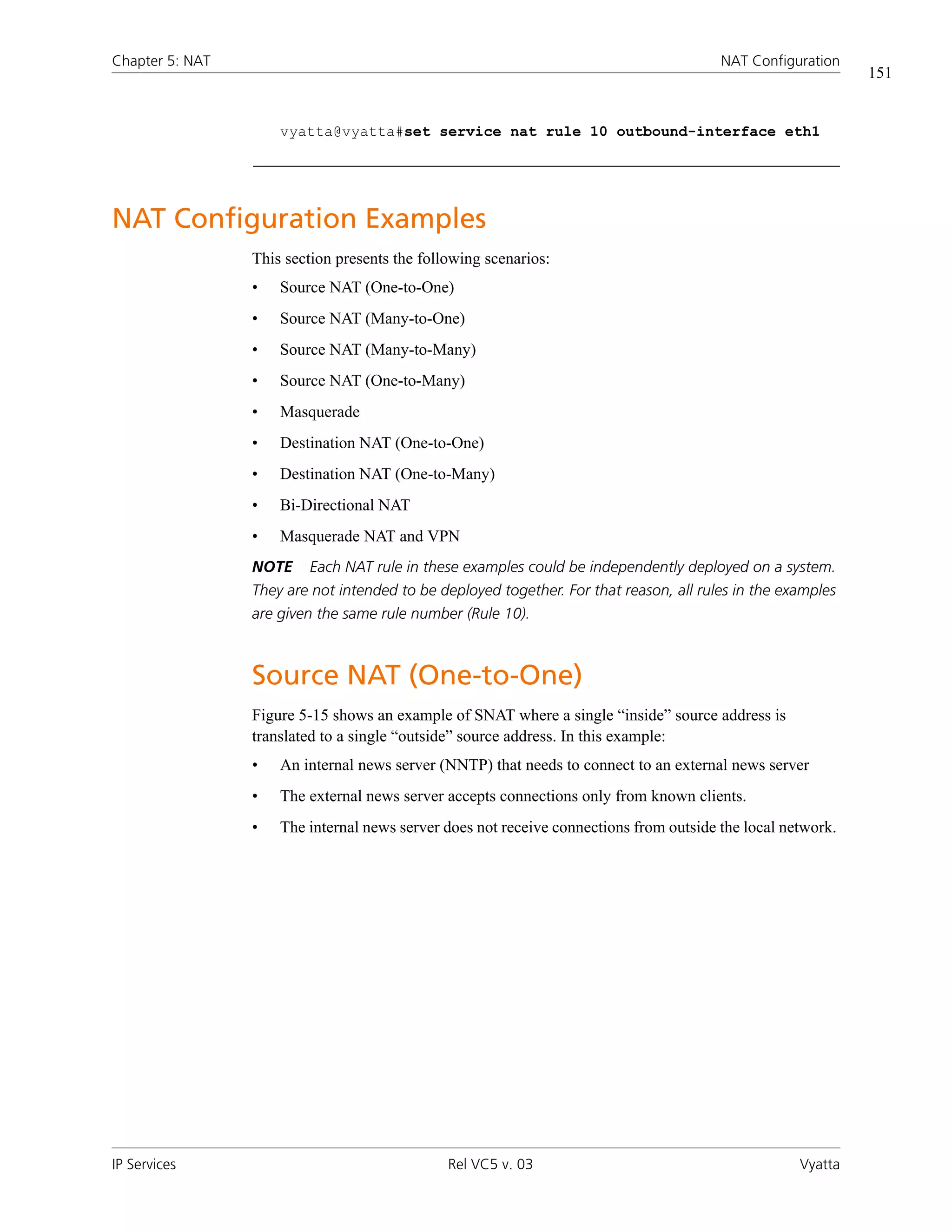 Chapter 5: NAT                                                                          NAT Configuration
                                                                                                             151


                     vyatta@vyatta#set service nat rule 10 outbound-interface eth1




NAT Configuration Examples
                 This section presents the following scenarios:
                 •   Source NAT (One-to-One)
                 •   Source NAT (Many-to-One)
                 •   Source NAT (Many-to-Many)
                 •   Source NAT (One-to-Many)
                 •   Masquerade
                 •   Destination NAT (One-to-One)
                 •   Destination NAT (One-to-Many)
                 •   Bi-Directional NAT
                 •   Masquerade NAT and VPN
                 NOTE    Each NAT rule in these examples could be independently deployed on a system.
                 They are not intended to be deployed together. For that reason, all rules in the examples
                 are given the same rule number (Rule 10).



                 Source NAT (One-to-One)
                 Figure 5-15 shows an example of SNAT where a single “inside” source address is
                 translated to a single “outside” source address. In this example:
                 •   An internal news server (NNTP) that needs to connect to an external news server
                 •   The external news server accepts connections only from known clients.
                 •   The internal news server does not receive connections from outside the local network.




IP Services                                    Rel VC5 v. 03                                        Vyatta
 