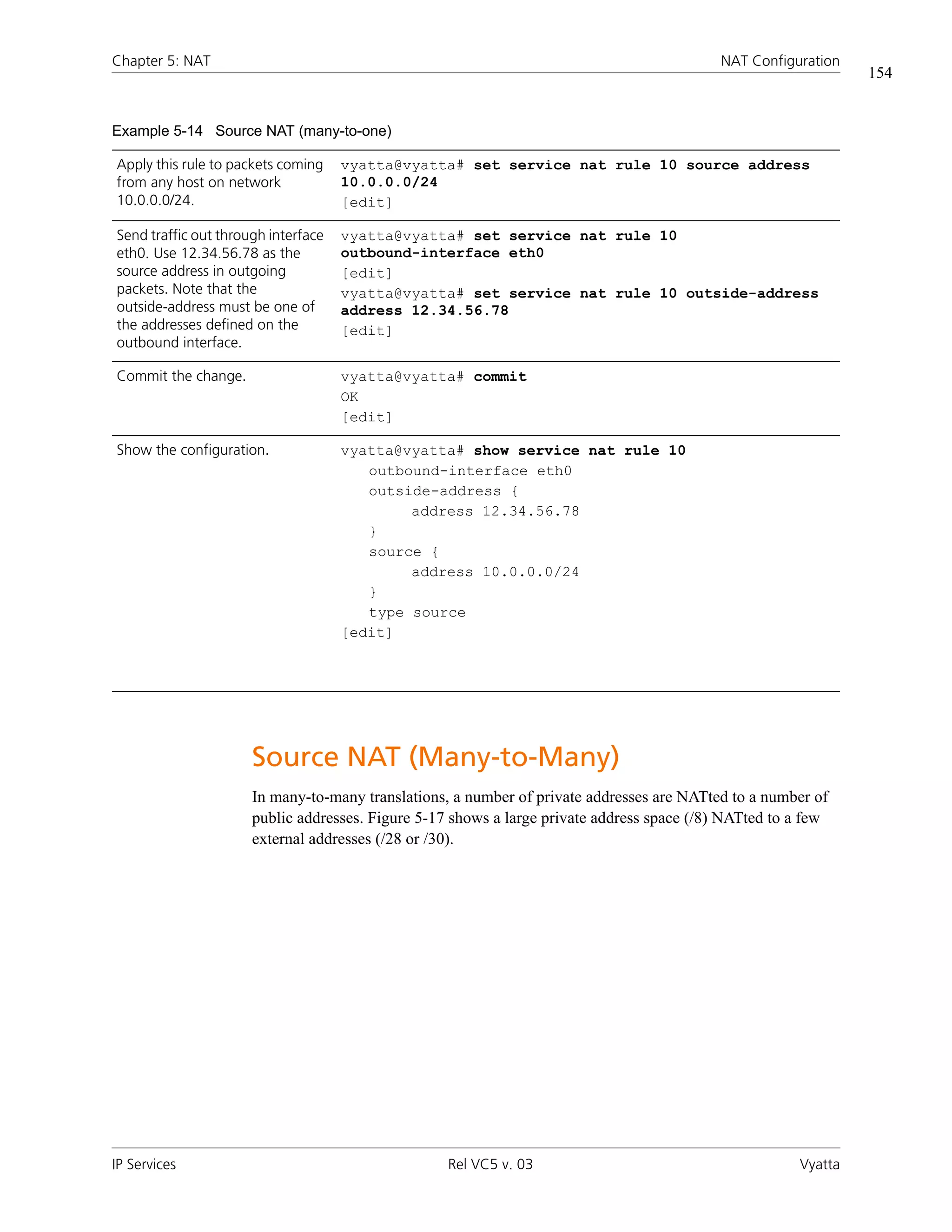 Chapter 5: NAT                                                                              NAT Configuration
                                                                                                                154


Example 5-14 Source NAT (many-to-one)

Apply this rule to packets coming    vyatta@vyatta# set service nat rule 10 source address
from any host on network             10.0.0.0/24
10.0.0.0/24.                         [edit]

Send traffic out through interface   vyatta@vyatta# set service nat rule 10
eth0. Use 12.34.56.78 as the         outbound-interface eth0
source address in outgoing           [edit]
packets. Note that the               vyatta@vyatta# set service nat rule 10 outside-address
outside-address must be one of       address 12.34.56.78
the addresses defined on the         [edit]
outbound interface.

Commit the change.                   vyatta@vyatta# commit
                                     OK
                                     [edit]

Show the configuration.              vyatta@vyatta# show service nat rule 10
                                        outbound-interface eth0
                                        outside-address {
                                             address 12.34.56.78
                                        }
                                        source {
                                             address 10.0.0.0/24
                                        }
                                        type source
                                     [edit]




                      Source NAT (Many-to-Many)
                      In many-to-many translations, a number of private addresses are NATted to a number of
                      public addresses. Figure 5-17 shows a large private address space (/8) NATted to a few
                      external addresses (/28 or /30).




IP Services                                        Rel VC5 v. 03                                       Vyatta
 