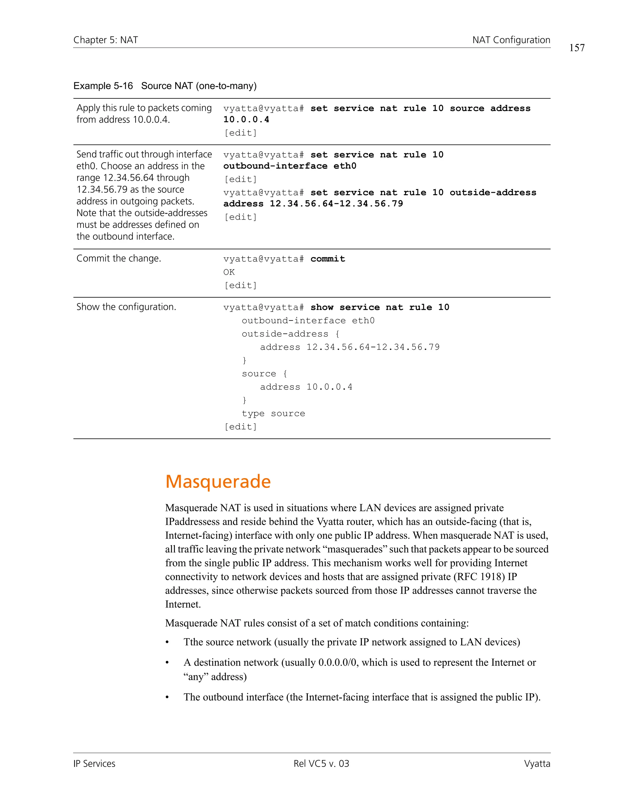 Chapter 5: NAT                                                                                 NAT Configuration
                                                                                                                     157


Example 5-16 Source NAT (one-to-many)

Apply this rule to packets coming    vyatta@vyatta# set service nat rule 10 source address
from address 10.0.0.4.               10.0.0.4
                                     [edit]

Send traffic out through interface   vyatta@vyatta# set service nat rule 10
eth0. Choose an address in the       outbound-interface eth0
range 12.34.56.64 through            [edit]
12.34.56.79 as the source            vyatta@vyatta# set service nat rule 10 outside-address
address in outgoing packets.         address 12.34.56.64-12.34.56.79
Note that the outside-addresses      [edit]
must be addresses defined on
the outbound interface.

Commit the change.                   vyatta@vyatta# commit
                                     OK
                                     [edit]

Show the configuration.              vyatta@vyatta# show service nat rule 10
                                        outbound-interface eth0
                                        outside-address {
                                            address 12.34.56.64-12.34.56.79
                                        }
                                        source {
                                            address 10.0.0.4
                                        }
                                        type source
                                     [edit]




                      Masquerade
                      Masquerade NAT is used in situations where LAN devices are assigned private
                      IPaddressess and reside behind the Vyatta router, which has an outside-facing (that is,
                      Internet-facing) interface with only one public IP address. When masquerade NAT is used,
                      all traffic leaving the private network “masquerades” such that packets appear to be sourced
                      from the single public IP address. This mechanism works well for providing Internet
                      connectivity to network devices and hosts that are assigned private (RFC 1918) IP
                      addresses, since otherwise packets sourced from those IP addresses cannot traverse the
                      Internet.
                      Masquerade NAT rules consist of a set of match conditions containing:
                      •   Tthe source network (usually the private IP network assigned to LAN devices)
                      •   A destination network (usually 0.0.0.0/0, which is used to represent the Internet or
                          “any” address)
                      •   The outbound interface (the Internet-facing interface that is assigned the public IP).




IP Services                                         Rel VC5 v. 03                                           Vyatta
 