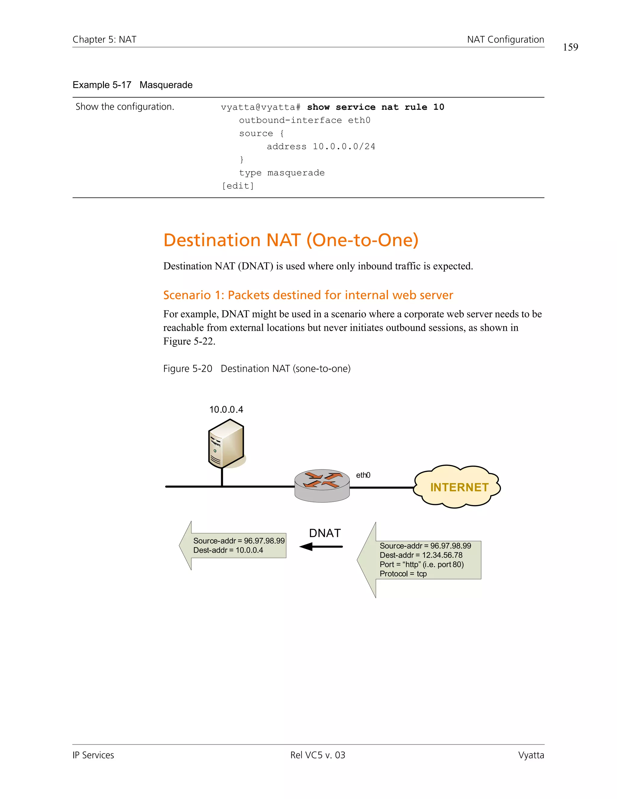 Chapter 5: NAT                                                                                         NAT Configuration
                                                                                                                           159


Example 5-17 Masquerade

Show the configuration.          vyatta@vyatta# show service nat rule 10
                                    outbound-interface eth0
                                    source {
                                         address 10.0.0.0/24
                                    }
                                    type masquerade
                                 [edit]




                    Destination NAT (One-to-One)
                    Destination NAT (DNAT) is used where only inbound traffic is expected.

                    Scenario 1: Packets destined for internal web server
                    For example, DNAT might be used in a scenario where a corporate web server needs to be
                    reachable from external locations but never initiates outbound sessions, as shown in
                    Figure 5-22.

                    Figure 5-20 Destination NAT (sone-to-one)



                              10.0.0.4




                                                                      eth0
                                                                                            INTERNET



                                                          DNAT
                          Source-addr = 96.97.98.99
                                                                             Source-addr = 96.97.98.99
                          Dest-addr = 10.0.0.4
                                                                             Dest-addr = 12.34.56.78
                                                                             Port = “http” (i.e. port 80)
                                                                             Protocol = tcp




IP Services                                           Rel VC5 v. 03                                               Vyatta
 