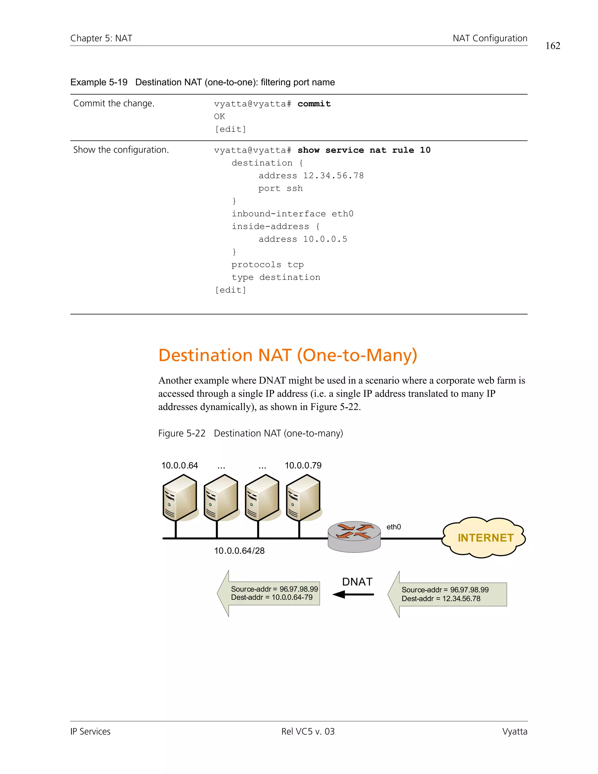 Chapter 5: NAT                                                                                    NAT Configuration
                                                                                                                         162


Example 5-19 Destination NAT (one-to-one): filtering port name

Commit the change.               vyatta@vyatta# commit
                                 OK
                                 [edit]

Show the configuration.          vyatta@vyatta# show service nat rule 10
                                    destination {
                                         address 12.34.56.78
                                         port ssh
                                    }
                                    inbound-interface eth0
                                    inside-address {
                                         address 10.0.0.5
                                    }
                                    protocols tcp
                                    type destination
                                 [edit]




                     Destination NAT (One-to-Many)
                     Another example where DNAT might be used in a scenario where a corporate web farm is
                     accessed through a single IP address (i.e. a single IP address translated to many IP
                     addresses dynamically), as shown in Figure 5-22.

                     Figure 5-22 Destination NAT (one-to-many)


                     10.0.0.64    ...          ...     10.0.0.79




                                                                             eth0
                                                                                                    INTERNET
                                 10.0.0.64/28


                                                                      DNAT
                                        Source-addr = 96.97.98.99                   Source-addr = 96.97.98.99
                                        Dest-addr = 10.0.0.64-79                    Dest-addr = 12.34.56.78




IP Services                                           Rel VC5 v. 03                                             Vyatta
 