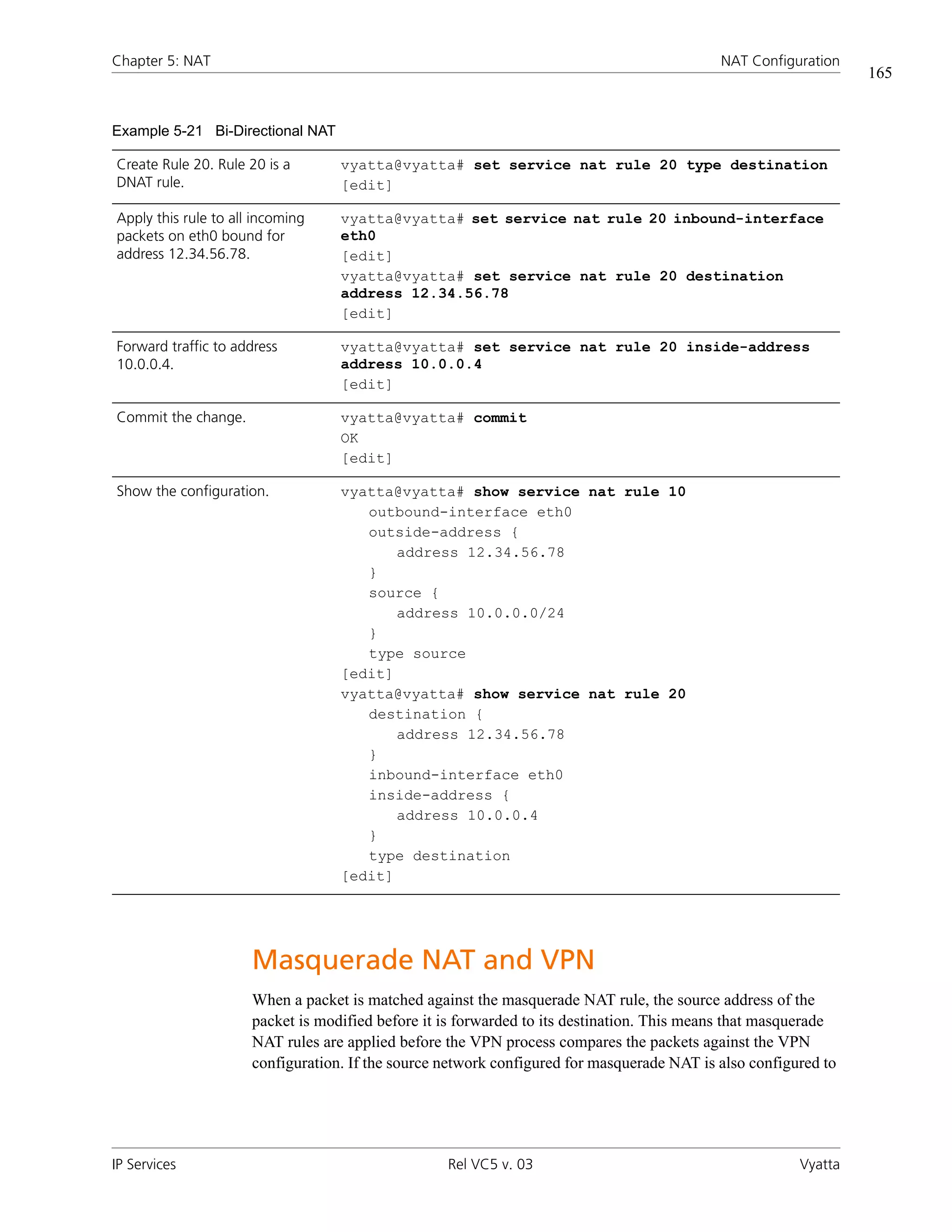 Chapter 5: NAT                                                                              NAT Configuration
                                                                                                                 165


Example 5-21 Bi-Directional NAT

Create Rule 20. Rule 20 is a       vyatta@vyatta# set service nat rule 20 type destination
DNAT rule.                         [edit]

Apply this rule to all incoming    vyatta@vyatta# set service nat rule 20 inbound-interface
packets on eth0 bound for          eth0
address 12.34.56.78.               [edit]
                                   vyatta@vyatta# set service nat rule 20 destination
                                   address 12.34.56.78
                                   [edit]

Forward traffic to address         vyatta@vyatta# set service nat rule 20 inside-address
10.0.0.4.                          address 10.0.0.4
                                   [edit]

Commit the change.                 vyatta@vyatta# commit
                                   OK
                                   [edit]

Show the configuration.            vyatta@vyatta# show service nat rule 10
                                      outbound-interface eth0
                                      outside-address {
                                          address 12.34.56.78
                                      }
                                      source {
                                          address 10.0.0.0/24
                                      }
                                      type source
                                   [edit]
                                   vyatta@vyatta# show service nat rule 20
                                      destination {
                                          address 12.34.56.78
                                      }
                                      inbound-interface eth0
                                      inside-address {
                                          address 10.0.0.4
                                      }
                                      type destination
                                   [edit]




                      Masquerade NAT and VPN
                      When a packet is matched against the masquerade NAT rule, the source address of the
                      packet is modified before it is forwarded to its destination. This means that masquerade
                      NAT rules are applied before the VPN process compares the packets against the VPN
                      configuration. If the source network configured for masquerade NAT is also configured to




IP Services                                        Rel VC5 v. 03                                        Vyatta
 