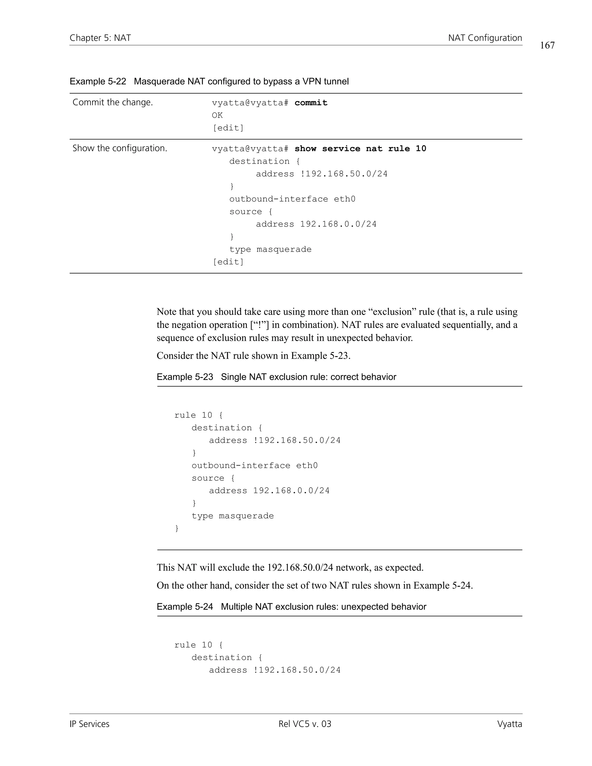 Chapter 5: NAT                                                                               NAT Configuration
                                                                                                                  167


Example 5-22 Masquerade NAT configured to bypass a VPN tunnel

Commit the change.                vyatta@vyatta# commit
                                  OK
                                  [edit]

Show the configuration.           vyatta@vyatta# show service nat rule 10
                                     destination {
                                          address !192.168.50.0/24
                                     }
                                     outbound-interface eth0
                                     source {
                                          address 192.168.0.0/24
                                     }
                                     type masquerade
                                  [edit]




                     Note that you should take care using more than one “exclusion” rule (that is, a rule using
                     the negation operation [“!”] in combination). NAT rules are evaluated sequentially, and a
                     sequence of exclusion rules may result in unexpected behavior.
                     Consider the NAT rule shown in Example 5-23.

                     Example 5-23 Single NAT exclusion rule: correct behavior



                          rule 10 {
                             destination {
                                address !192.168.50.0/24
                             }
                             outbound-interface eth0
                             source {
                                address 192.168.0.0/24
                             }
                             type masquerade
                          }



                     This NAT will exclude the 192.168.50.0/24 network, as expected.
                     On the other hand, consider the set of two NAT rules shown in Example 5-24.

                     Example 5-24 Multiple NAT exclusion rules: unexpected behavior



                          rule 10 {
                             destination {
                                address !192.168.50.0/24




IP Services                                        Rel VC5 v. 03                                         Vyatta
 