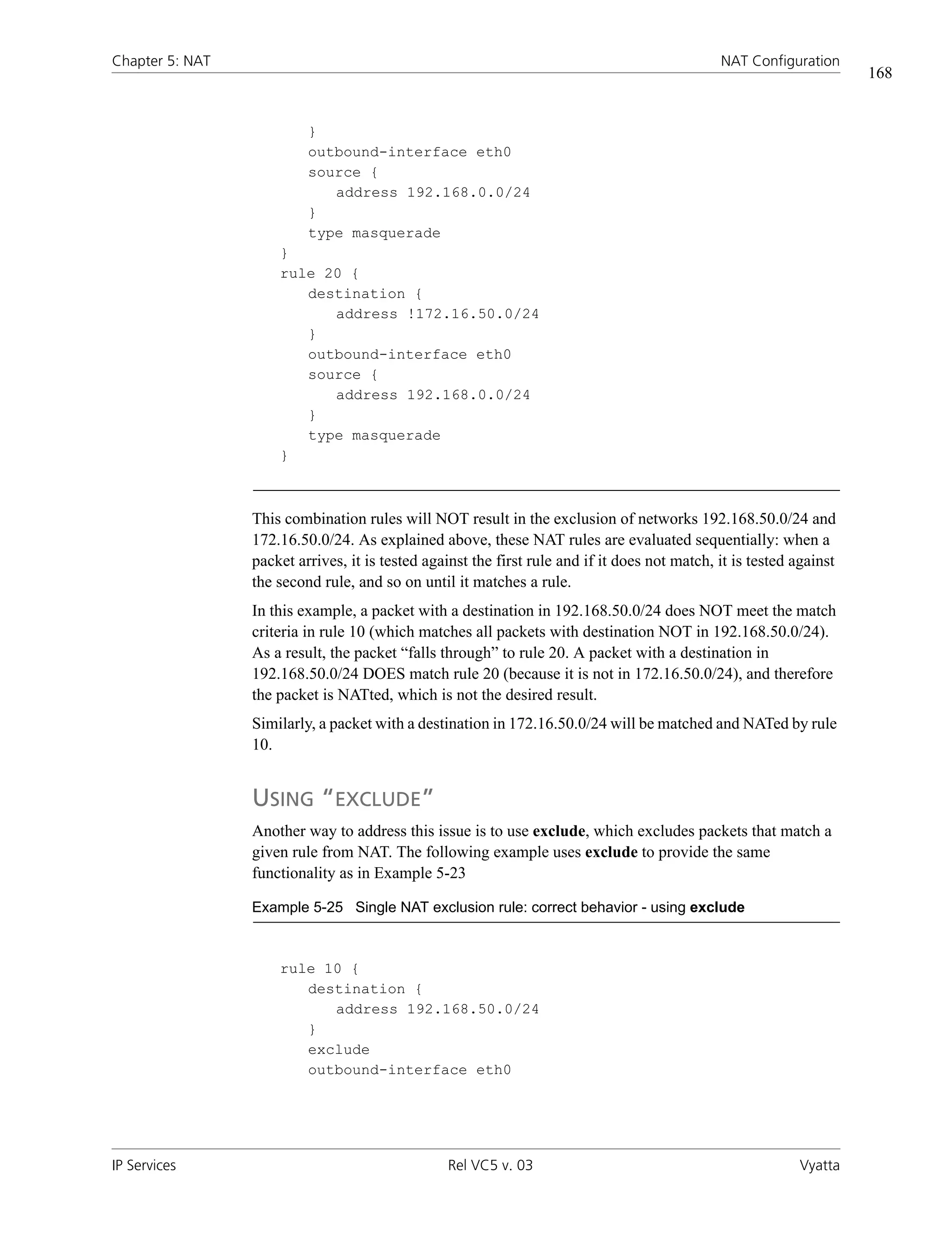 Chapter 5: NAT                                                                                 NAT Configuration
                                                                                                                      168


                          }
                          outbound-interface eth0
                          source {
                             address 192.168.0.0/24
                          }
                          type masquerade
                     }
                     rule 20 {
                        destination {
                           address !172.16.50.0/24
                        }
                        outbound-interface eth0
                        source {
                           address 192.168.0.0/24
                        }
                        type masquerade
                     }



                 This combination rules will NOT result in the exclusion of networks 192.168.50.0/24 and
                 172.16.50.0/24. As explained above, these NAT rules are evaluated sequentially: when a
                 packet arrives, it is tested against the first rule and if it does not match, it is tested against
                 the second rule, and so on until it matches a rule.
                 In this example, a packet with a destination in 192.168.50.0/24 does NOT meet the match
                 criteria in rule 10 (which matches all packets with destination NOT in 192.168.50.0/24).
                 As a result, the packet “falls through” to rule 20. A packet with a destination in
                 192.168.50.0/24 DOES match rule 20 (because it is not in 172.16.50.0/24), and therefore
                 the packet is NATted, which is not the desired result.
                 Similarly, a packet with a destination in 172.16.50.0/24 will be matched and NATed by rule
                 10.


                 USING “EXCLUDE”
                 Another way to address this issue is to use exclude, which excludes packets that match a
                 given rule from NAT. The following example uses exclude to provide the same
                 functionality as in Example 5-23

                 Example 5-25 Single NAT exclusion rule: correct behavior - using exclude



                     rule 10 {
                        destination {
                           address 192.168.50.0/24
                        }
                        exclude
                        outbound-interface eth0




IP Services                                      Rel VC5 v. 03                                              Vyatta
 