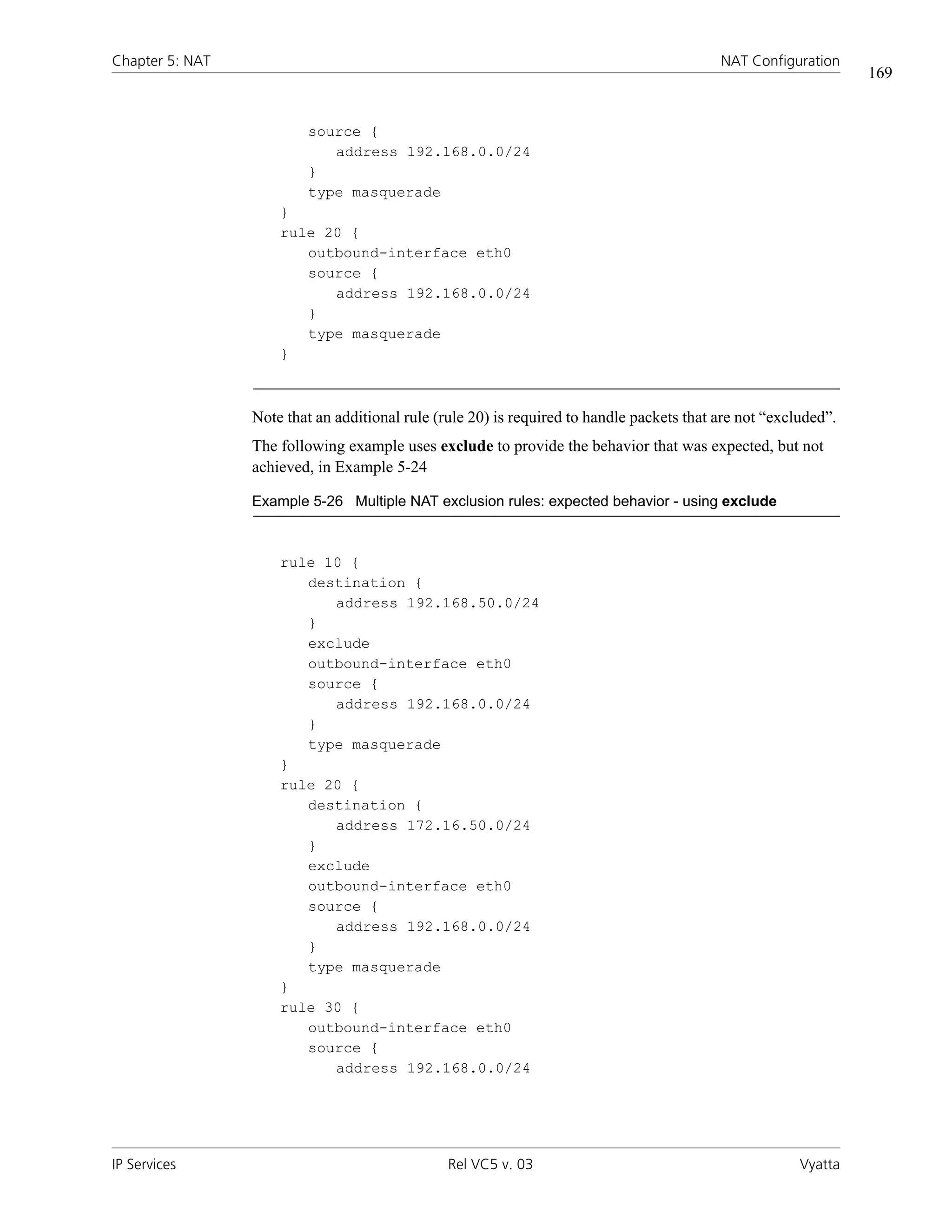 Chapter 5: NAT                                                                             NAT Configuration
                                                                                                                 169


                         source {
                            address 192.168.0.0/24
                         }
                         type masquerade
                     }
                     rule 20 {
                        outbound-interface eth0
                        source {
                           address 192.168.0.0/24
                        }
                        type masquerade
                     }



                 Note that an additional rule (rule 20) is required to handle packets that are not “excluded”.
                 The following example uses exclude to provide the behavior that was expected, but not
                 achieved, in Example 5-24

                 Example 5-26 Multiple NAT exclusion rules: expected behavior - using exclude



                     rule 10 {
                        destination {
                           address 192.168.50.0/24
                        }
                        exclude
                        outbound-interface eth0
                        source {
                           address 192.168.0.0/24
                        }
                        type masquerade
                     }
                     rule 20 {
                        destination {
                           address 172.16.50.0/24
                        }
                        exclude
                        outbound-interface eth0
                        source {
                           address 192.168.0.0/24
                        }
                        type masquerade
                     }
                     rule 30 {
                        outbound-interface eth0
                        source {
                           address 192.168.0.0/24




IP Services                                     Rel VC5 v. 03                                           Vyatta
 