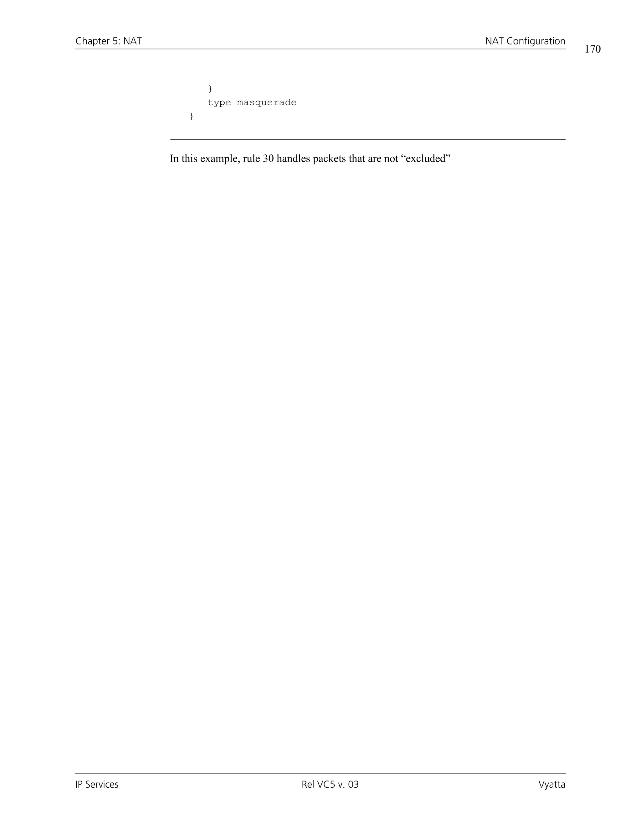 Chapter 5: NAT                                                                      NAT Configuration
                                                                                                        170


                         }
                         type masquerade
                     }



                 In this example, rule 30 handles packets that are not “excluded”




IP Services                                    Rel VC5 v. 03                                   Vyatta
 