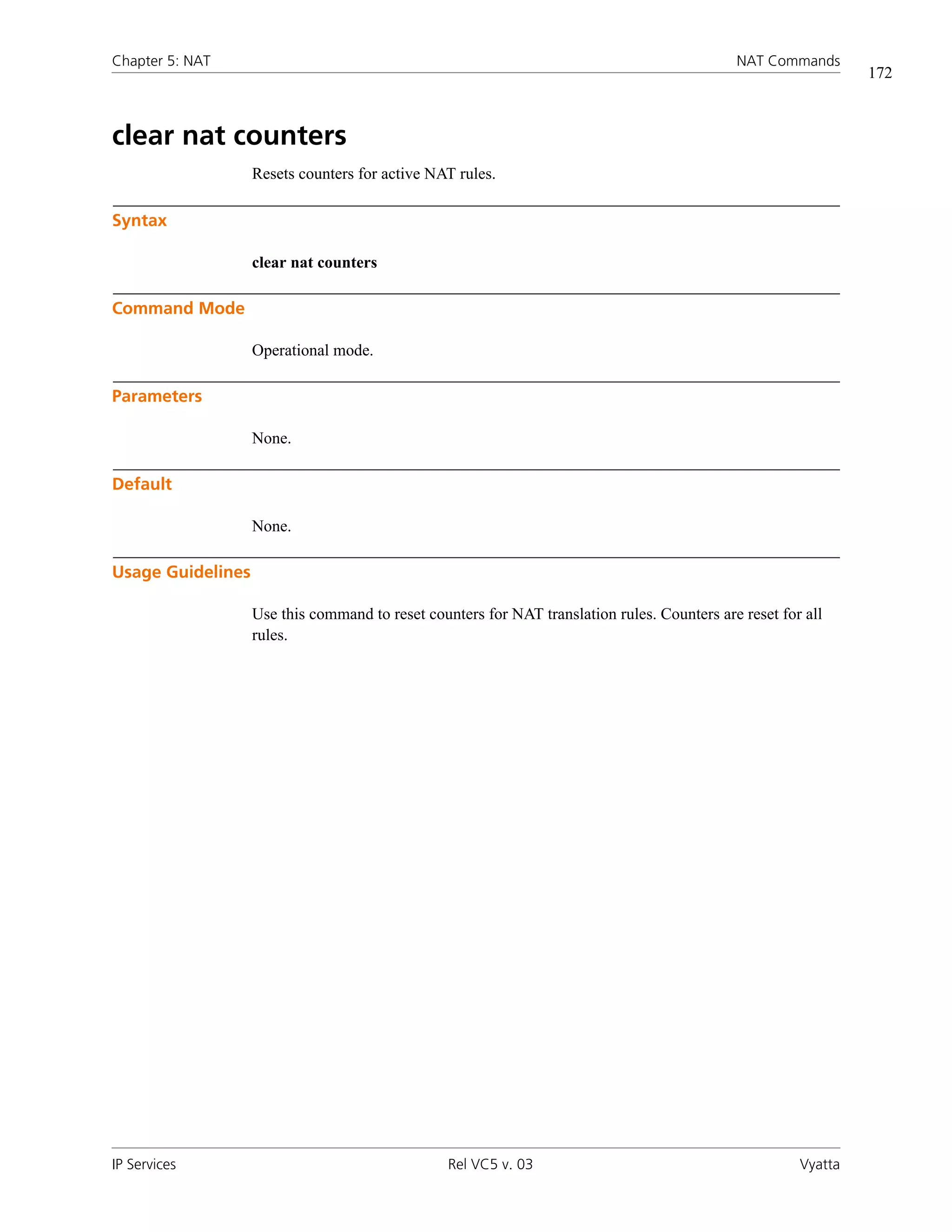 Chapter 5: NAT                                                                               NAT Commands
                                                                                                                172



clear nat counters
                   Resets counters for active NAT rules.

Syntax

                   clear nat counters

Command Mode

                   Operational mode.

Parameters

                   None.

Default

                   None.

Usage Guidelines

                   Use this command to reset counters for NAT translation rules. Counters are reset for all
                   rules.




IP Services                                      Rel VC5 v. 03                                         Vyatta
 