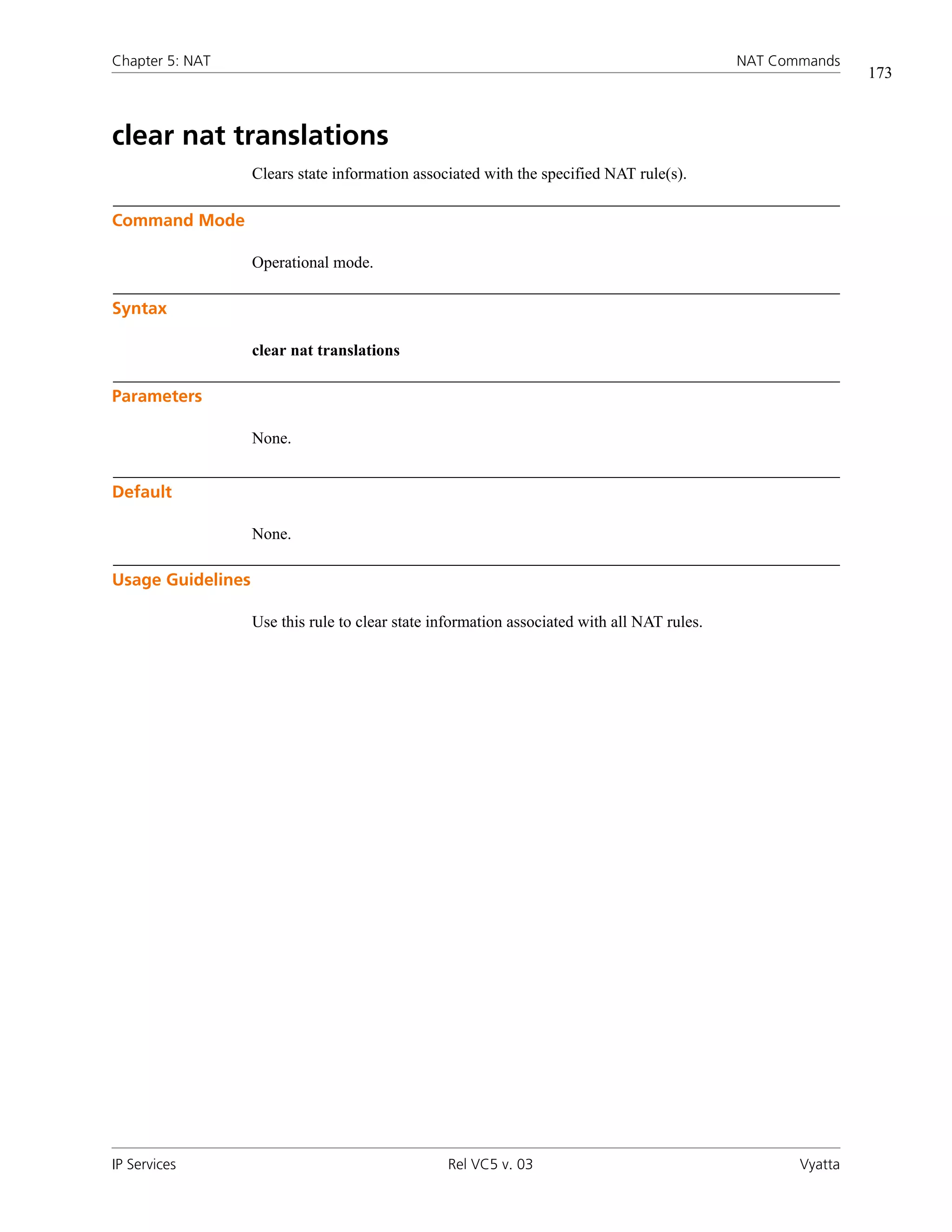 Chapter 5: NAT                                                                               NAT Commands
                                                                                                             173



clear nat translations
                   Clears state information associated with the specified NAT rule(s).

Command Mode

                   Operational mode.

Syntax

                   clear nat translations

Parameters

                   None.


Default

                   None.

Usage Guidelines

                   Use this rule to clear state information associated with all NAT rules.




IP Services                                      Rel VC5 v. 03                                      Vyatta
 