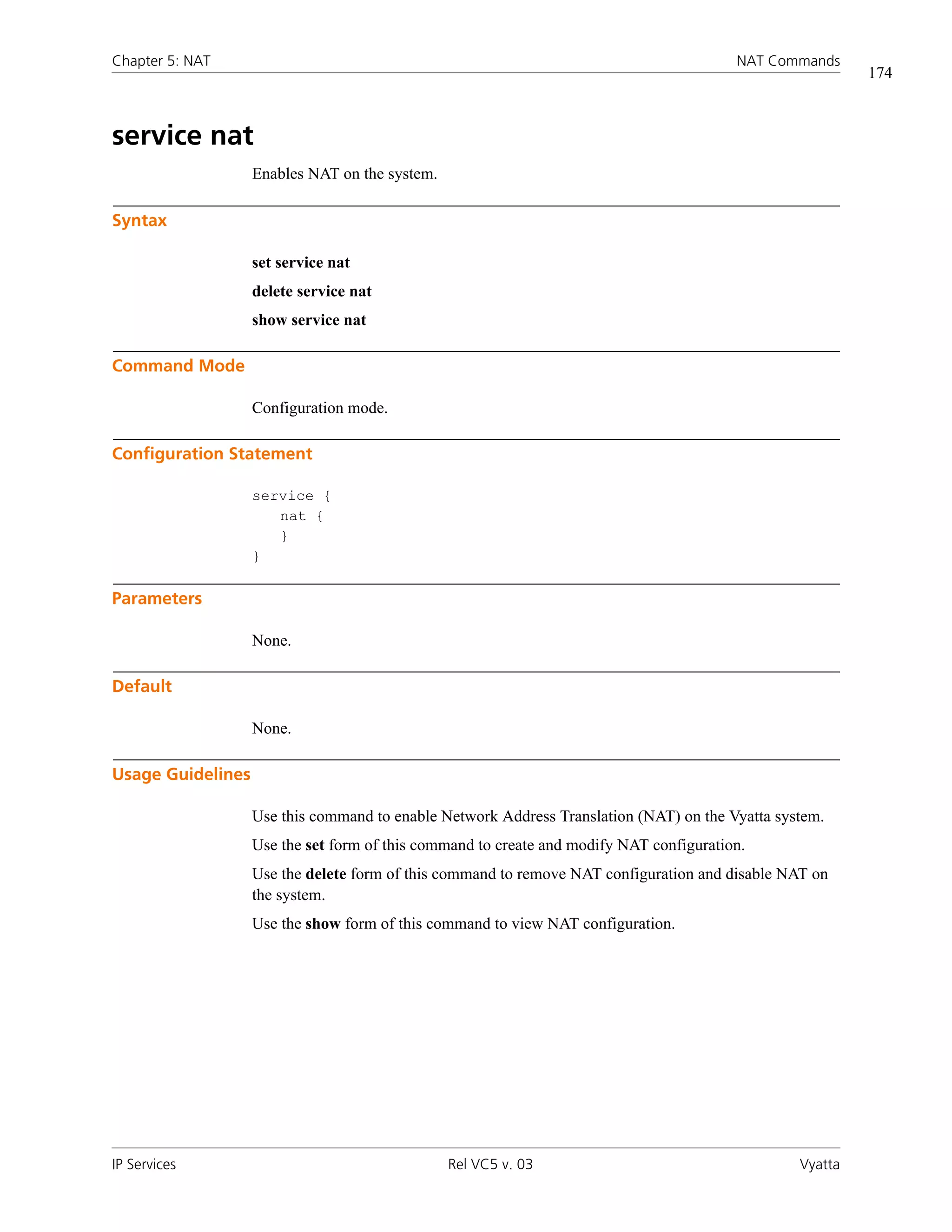 Chapter 5: NAT                                                                           NAT Commands
                                                                                                          174



service nat
                   Enables NAT on the system.

Syntax

                   set service nat
                   delete service nat
                   show service nat

Command Mode

                   Configuration mode.

Configuration Statement

                   service {
                      nat {
                      }
                   }

Parameters

                   None.

Default

                   None.

Usage Guidelines

                   Use this command to enable Network Address Translation (NAT) on the Vyatta system.
                   Use the set form of this command to create and modify NAT configuration.
                   Use the delete form of this command to remove NAT configuration and disable NAT on
                   the system.
                   Use the show form of this command to view NAT configuration.




IP Services                                     Rel VC5 v. 03                                    Vyatta
 
