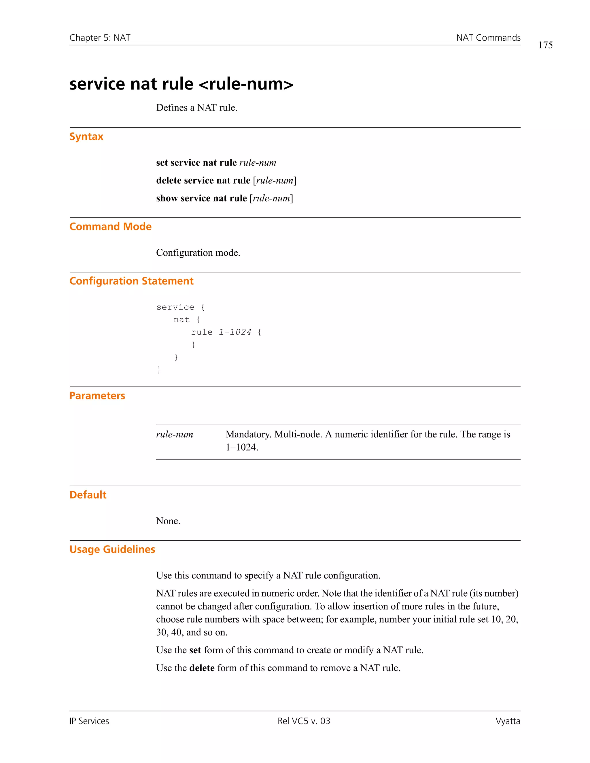 Chapter 5: NAT                                                                                 NAT Commands
                                                                                                                  175



service nat rule <rule-num>
                   Defines a NAT rule.

Syntax

                   set service nat rule rule-num
                   delete service nat rule [rule-num]
                   show service nat rule [rule-num]

Command Mode

                   Configuration mode.

Configuration Statement

                   service {
                      nat {
                         rule 1-1024 {
                         }
                      }
                   }

Parameters


                   rule-num         Mandatory. Multi-node. A numeric identifier for the rule. The range is
                                    1–1024.



Default

                   None.

Usage Guidelines

                   Use this command to specify a NAT rule configuration.
                   NAT rules are executed in numeric order. Note that the identifier of a NAT rule (its number)
                   cannot be changed after configuration. To allow insertion of more rules in the future,
                   choose rule numbers with space between; for example, number your initial rule set 10, 20,
                   30, 40, and so on.
                   Use the set form of this command to create or modify a NAT rule.
                   Use the delete form of this command to remove a NAT rule.




IP Services                                        Rel VC5 v. 03                                         Vyatta
 