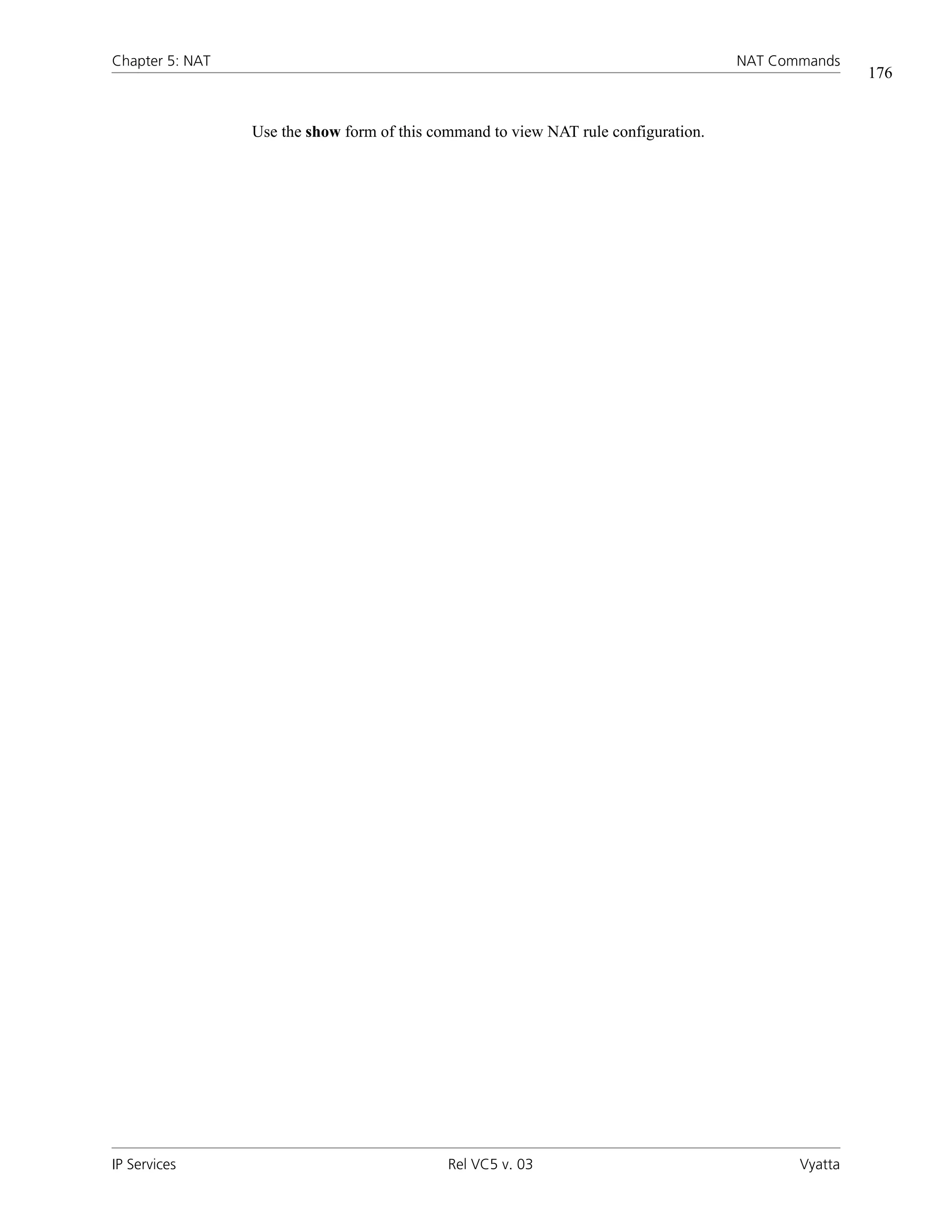 Chapter 5: NAT                                                                       NAT Commands
                                                                                                     176


                 Use the show form of this command to view NAT rule configuration.




IP Services                                  Rel VC5 v. 03                                  Vyatta
 