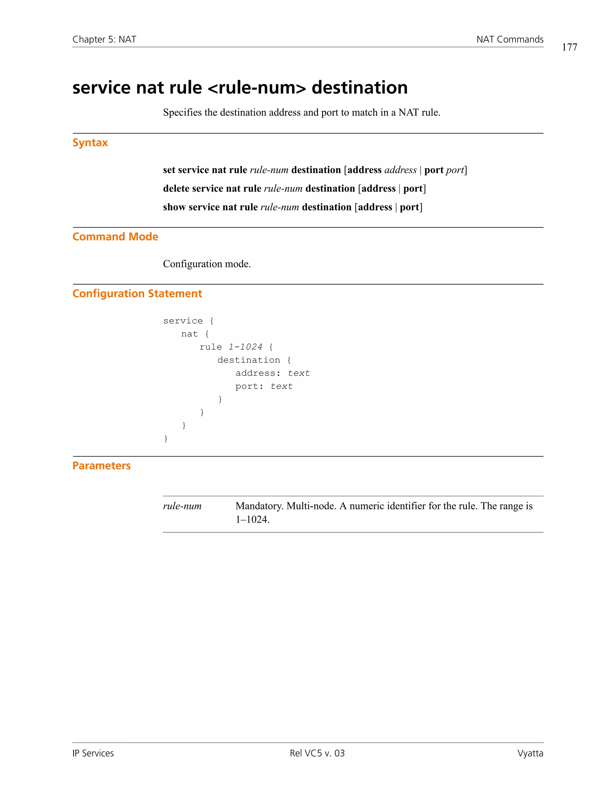 Chapter 5: NAT                                                                             NAT Commands
                                                                                                             177



service nat rule <rule-num> destination
                 Specifies the destination address and port to match in a NAT rule.

Syntax

                 set service nat rule rule-num destination [address address | port port]
                 delete service nat rule rule-num destination [address | port]
                 show service nat rule rule-num destination [address | port]

Command Mode

                 Configuration mode.

Configuration Statement

                 service {
                    nat {
                       rule 1-1024 {
                           destination {
                              address: text
                              port: text
                           }
                       }
                    }
                 }

Parameters


                 rule-num         Mandatory. Multi-node. A numeric identifier for the rule. The range is
                                  1–1024.




IP Services                                    Rel VC5 v. 03                                        Vyatta
 