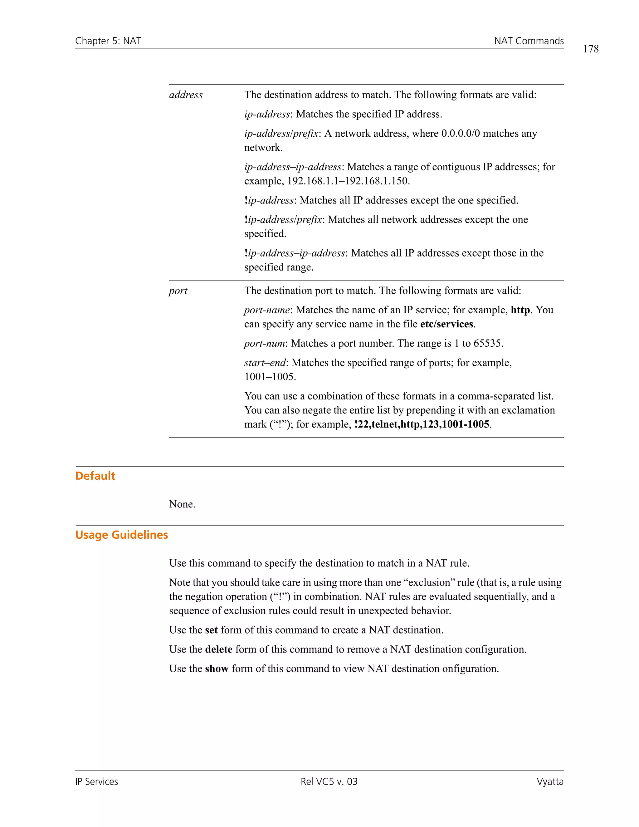 Chapter 5: NAT                                                                                  NAT Commands
                                                                                                                   178



                   address          The destination address to match. The following formats are valid:
                                    ip-address: Matches the specified IP address.
                                    ip-address/prefix: A network address, where 0.0.0.0/0 matches any
                                    network.
                                    ip-address–ip-address: Matches a range of contiguous IP addresses; for
                                    example, 192.168.1.1–192.168.1.150.
                                    !ip-address: Matches all IP addresses except the one specified.
                                    !ip-address/prefix: Matches all network addresses except the one
                                    specified.
                                    !ip-address–ip-address: Matches all IP addresses except those in the
                                    specified range.

                   port             The destination port to match. The following formats are valid:
                                    port-name: Matches the name of an IP service; for example, http. You
                                    can specify any service name in the file etc/services.
                                    port-num: Matches a port number. The range is 1 to 65535.
                                    start–end: Matches the specified range of ports; for example,
                                    1001–1005.
                                    You can use a combination of these formats in a comma-separated list.
                                    You can also negate the entire list by prepending it with an exclamation
                                    mark (“!”); for example, !22,telnet,http,123,1001-1005.



Default

                   None.

Usage Guidelines

                   Use this command to specify the destination to match in a NAT rule.
                   Note that you should take care in using more than one “exclusion” rule (that is, a rule using
                   the negation operation (“!”) in combination. NAT rules are evaluated sequentially, and a
                   sequence of exclusion rules could result in unexpected behavior.
                   Use the set form of this command to create a NAT destination.
                   Use the delete form of this command to remove a NAT destination configuration.
                   Use the show form of this command to view NAT destination onfiguration.




IP Services                                       Rel VC5 v. 03                                           Vyatta
 