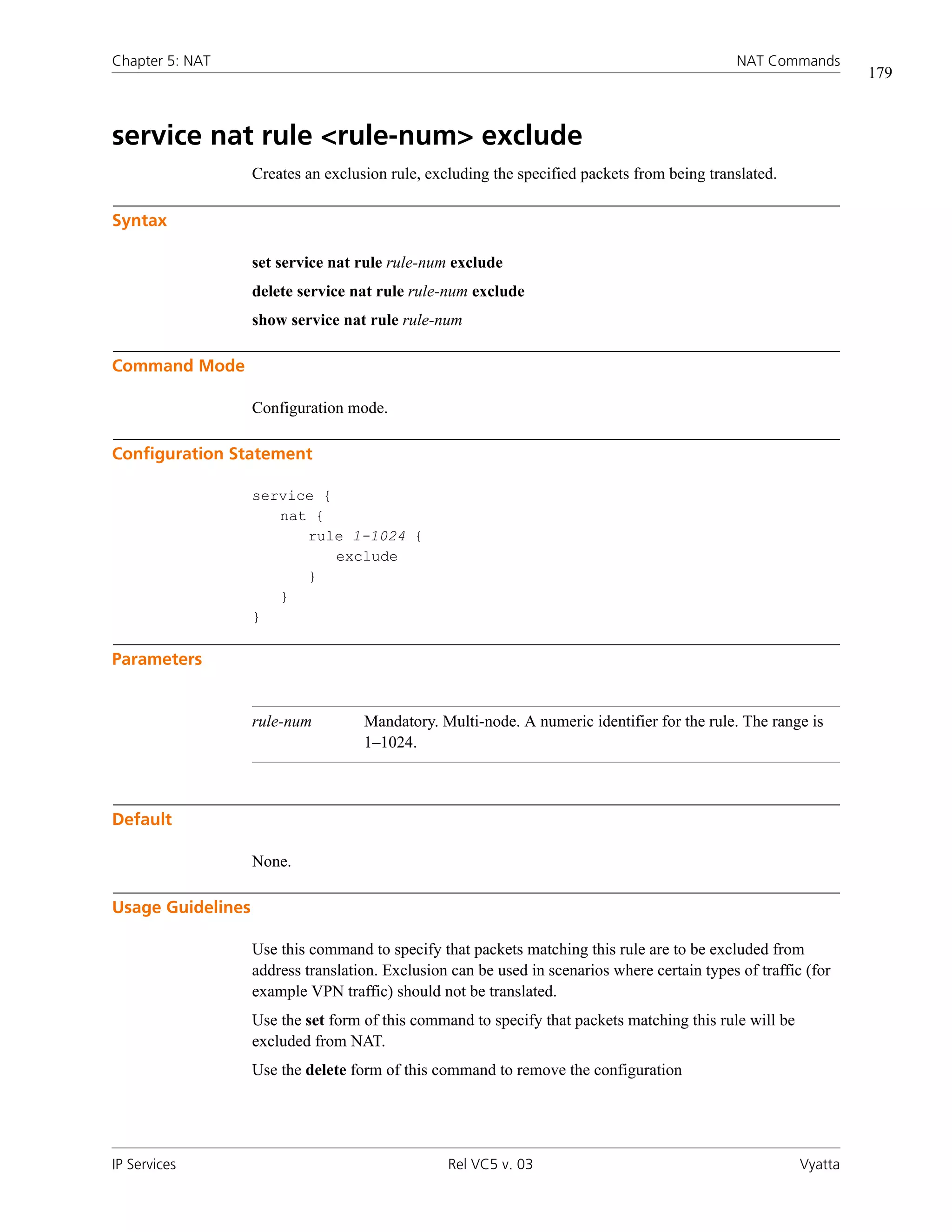 Chapter 5: NAT                                                                                 NAT Commands
                                                                                                                  179



service nat rule <rule-num> exclude
                   Creates an exclusion rule, excluding the specified packets from being translated.

Syntax

                   set service nat rule rule-num exclude
                   delete service nat rule rule-num exclude
                   show service nat rule rule-num

Command Mode

                   Configuration mode.

Configuration Statement

                   service {
                      nat {
                         rule 1-1024 {
                             exclude
                         }
                      }
                   }

Parameters


                   rule-num         Mandatory. Multi-node. A numeric identifier for the rule. The range is
                                    1–1024.



Default

                   None.

Usage Guidelines

                   Use this command to specify that packets matching this rule are to be excluded from
                   address translation. Exclusion can be used in scenarios where certain types of traffic (for
                   example VPN traffic) should not be translated.
                   Use the set form of this command to specify that packets matching this rule will be
                   excluded from NAT.
                   Use the delete form of this command to remove the configuration




IP Services                                      Rel VC5 v. 03                                           Vyatta
 