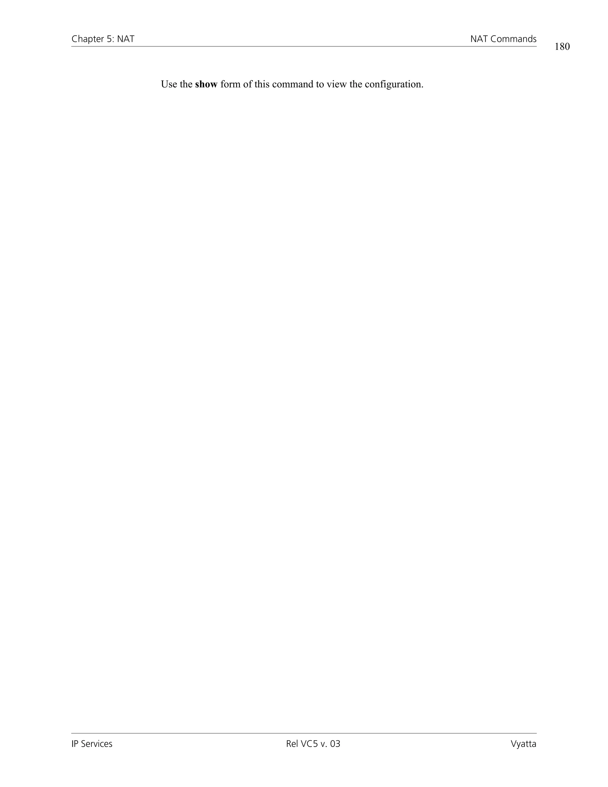 Chapter 5: NAT                                                                  NAT Commands
                                                                                                180


                 Use the show form of this command to view the configuration.




IP Services                                  Rel VC5 v. 03                             Vyatta
 