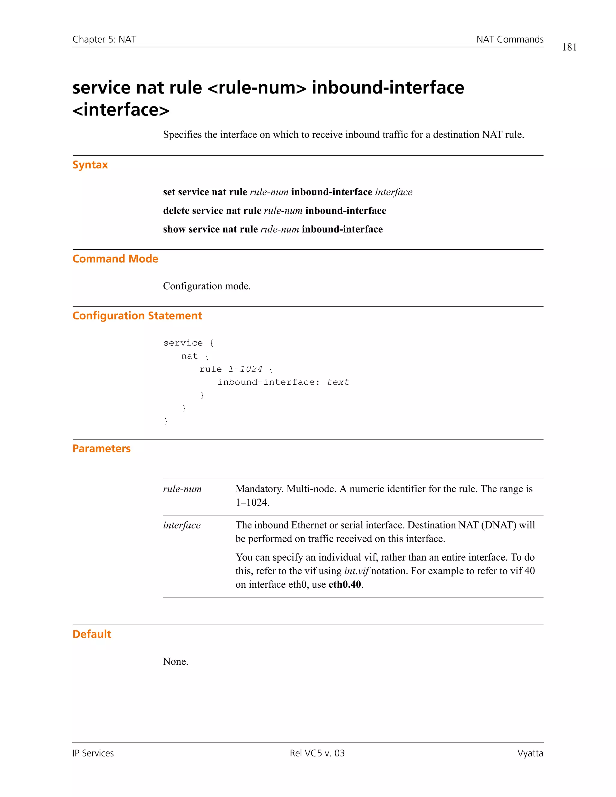 Chapter 5: NAT                                                                                 NAT Commands
                                                                                                                   181



service nat rule <rule-num> inbound-interface
<interface>
                 Specifies the interface on which to receive inbound traffic for a destination NAT rule.

Syntax

                 set service nat rule rule-num inbound-interface interface
                 delete service nat rule rule-num inbound-interface
                 show service nat rule rule-num inbound-interface

Command Mode

                 Configuration mode.

Configuration Statement

                 service {
                    nat {
                       rule 1-1024 {
                           inbound-interface: text
                       }
                    }
                 }

Parameters


                 rule-num         Mandatory. Multi-node. A numeric identifier for the rule. The range is
                                  1–1024.

                 interface        The inbound Ethernet or serial interface. Destination NAT (DNAT) will
                                  be performed on traffic received on this interface.
                                  You can specify an individual vif, rather than an entire interface. To do
                                  this, refer to the vif using int.vif notation. For example to refer to vif 40
                                  on interface eth0, use eth0.40.



Default

                 None.




IP Services                                    Rel VC5 v. 03                                              Vyatta
 