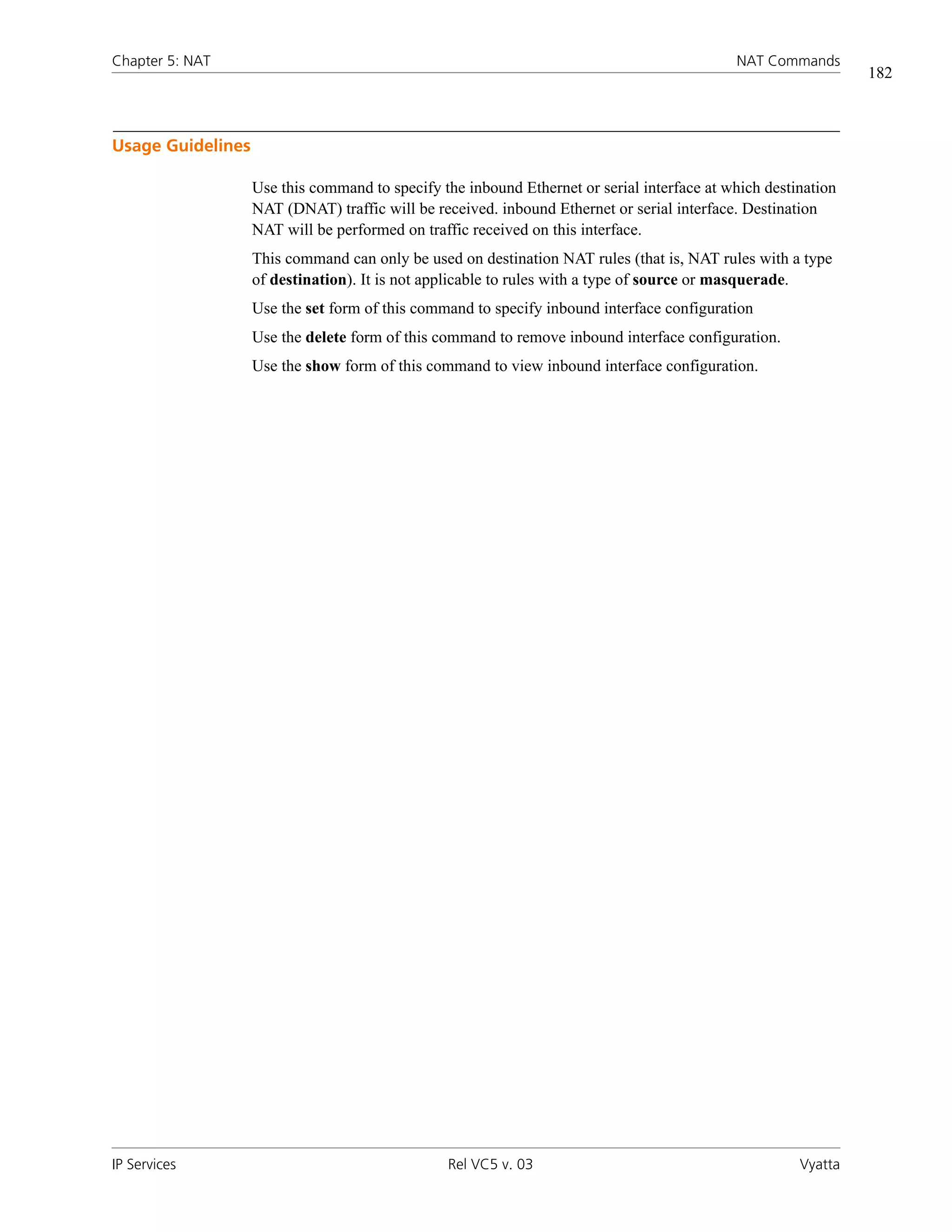 Chapter 5: NAT                                                                              NAT Commands
                                                                                                               182



Usage Guidelines

                   Use this command to specify the inbound Ethernet or serial interface at which destination
                   NAT (DNAT) traffic will be received. inbound Ethernet or serial interface. Destination
                   NAT will be performed on traffic received on this interface.
                   This command can only be used on destination NAT rules (that is, NAT rules with a type
                   of destination). It is not applicable to rules with a type of source or masquerade.
                   Use the set form of this command to specify inbound interface configuration
                   Use the delete form of this command to remove inbound interface configuration.
                   Use the show form of this command to view inbound interface configuration.




IP Services                                     Rel VC5 v. 03                                         Vyatta
 