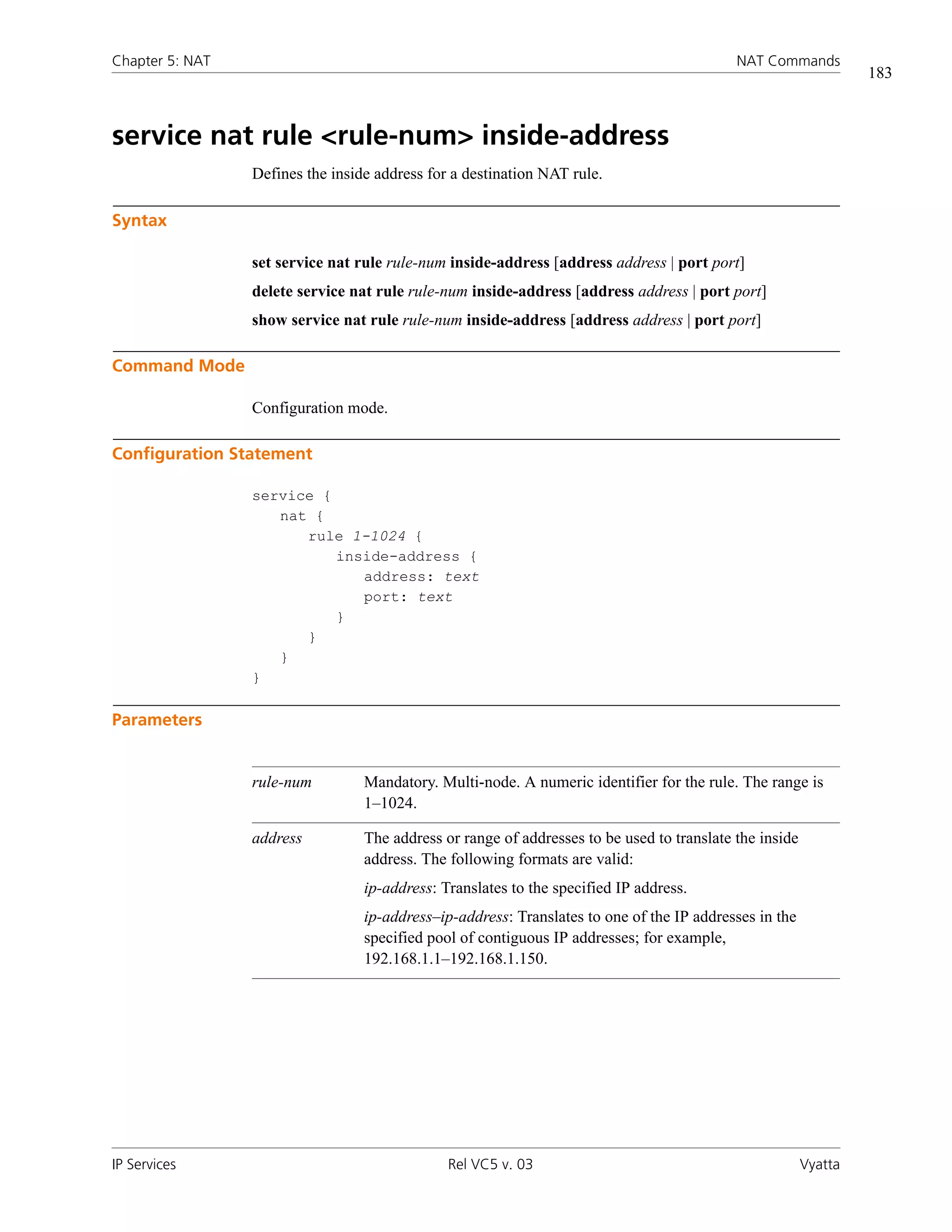 Chapter 5: NAT                                                                              NAT Commands
                                                                                                                  183



service nat rule <rule-num> inside-address
                 Defines the inside address for a destination NAT rule.

Syntax

                 set service nat rule rule-num inside-address [address address | port port]
                 delete service nat rule rule-num inside-address [address address | port port]
                 show service nat rule rule-num inside-address [address address | port port]

Command Mode

                 Configuration mode.

Configuration Statement

                 service {
                    nat {
                       rule 1-1024 {
                           inside-address {
                              address: text
                              port: text
                           }
                       }
                    }
                 }

Parameters


                 rule-num         Mandatory. Multi-node. A numeric identifier for the rule. The range is
                                  1–1024.

                 address          The address or range of addresses to be used to translate the inside
                                  address. The following formats are valid:
                                  ip-address: Translates to the specified IP address.
                                  ip-address–ip-address: Translates to one of the IP addresses in the
                                  specified pool of contiguous IP addresses; for example,
                                  192.168.1.1–192.168.1.150.




IP Services                                    Rel VC5 v. 03                                             Vyatta
 