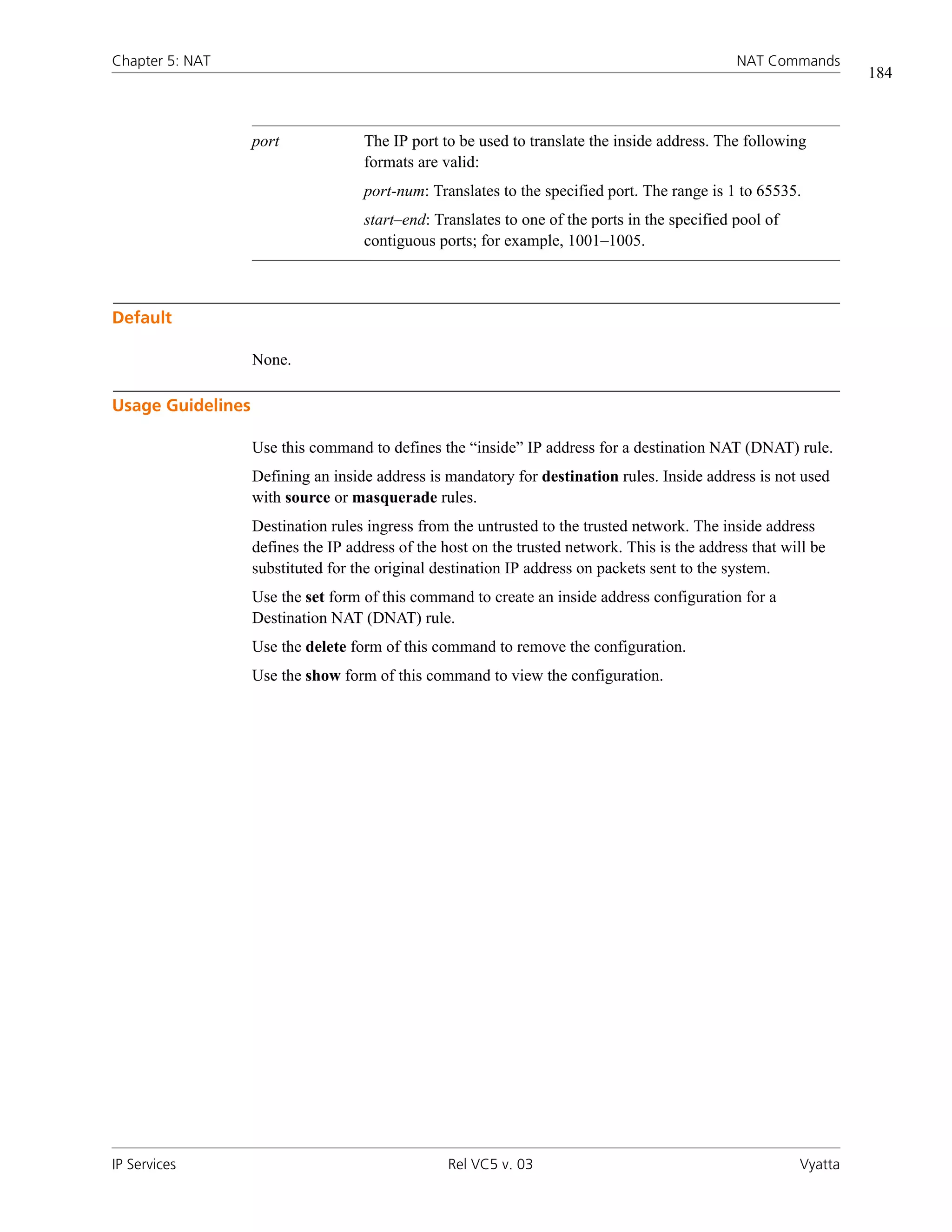 Chapter 5: NAT                                                                                 NAT Commands
                                                                                                                  184



                   port             The IP port to be used to translate the inside address. The following
                                    formats are valid:
                                    port-num: Translates to the specified port. The range is 1 to 65535.
                                    start–end: Translates to one of the ports in the specified pool of
                                    contiguous ports; for example, 1001–1005.



Default

                   None.

Usage Guidelines

                   Use this command to defines the “inside” IP address for a destination NAT (DNAT) rule.
                   Defining an inside address is mandatory for destination rules. Inside address is not used
                   with source or masquerade rules.
                   Destination rules ingress from the untrusted to the trusted network. The inside address
                   defines the IP address of the host on the trusted network. This is the address that will be
                   substituted for the original destination IP address on packets sent to the system.
                   Use the set form of this command to create an inside address configuration for a
                   Destination NAT (DNAT) rule.
                   Use the delete form of this command to remove the configuration.
                   Use the show form of this command to view the configuration.




IP Services                                       Rel VC5 v. 03                                          Vyatta
 