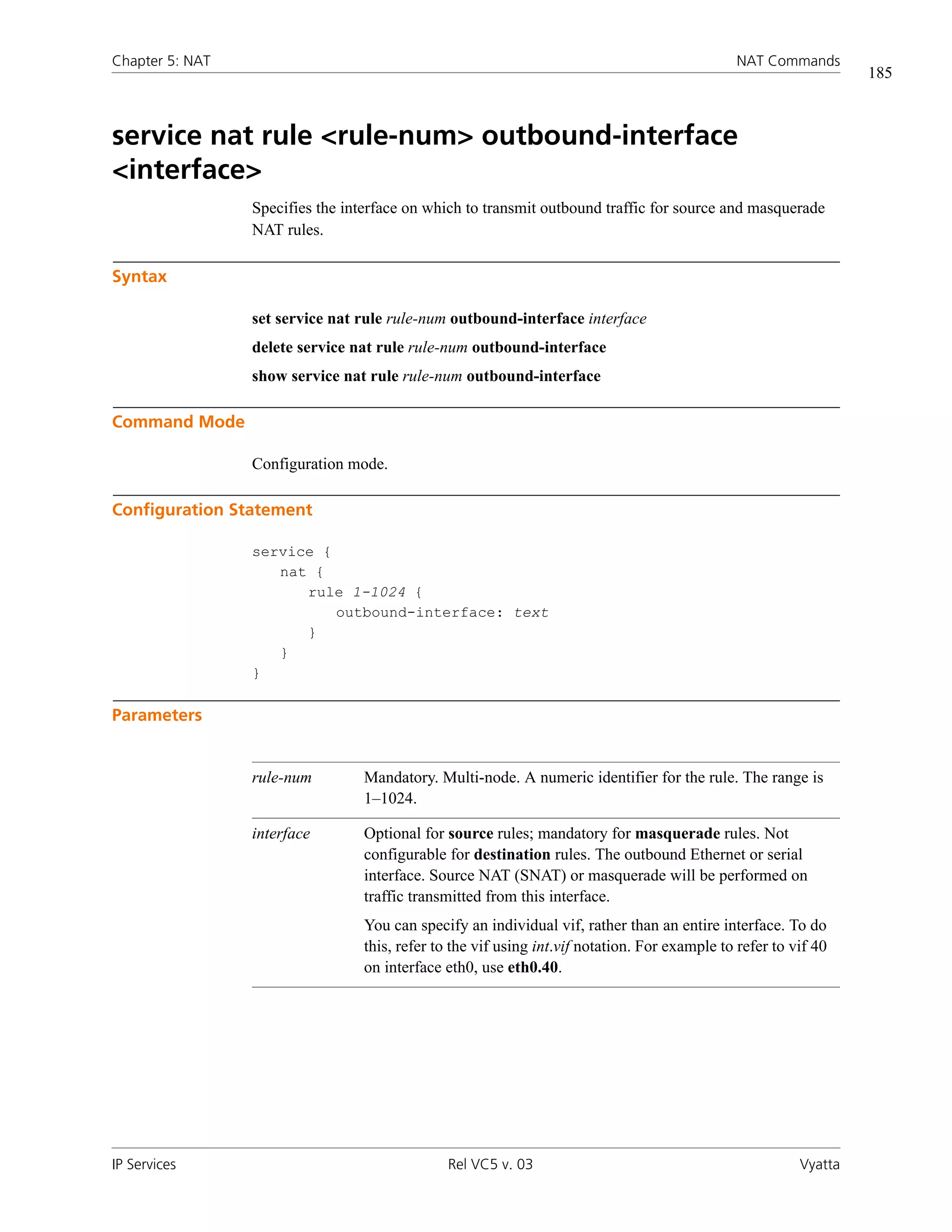 Chapter 5: NAT                                                                                 NAT Commands
                                                                                                                   185



service nat rule <rule-num> outbound-interface
<interface>
                 Specifies the interface on which to transmit outbound traffic for source and masquerade
                 NAT rules.

Syntax

                 set service nat rule rule-num outbound-interface interface
                 delete service nat rule rule-num outbound-interface
                 show service nat rule rule-num outbound-interface

Command Mode

                 Configuration mode.

Configuration Statement

                 service {
                    nat {
                       rule 1-1024 {
                           outbound-interface: text
                       }
                    }
                 }

Parameters


                 rule-num         Mandatory. Multi-node. A numeric identifier for the rule. The range is
                                  1–1024.

                 interface        Optional for source rules; mandatory for masquerade rules. Not
                                  configurable for destination rules. The outbound Ethernet or serial
                                  interface. Source NAT (SNAT) or masquerade will be performed on
                                  traffic transmitted from this interface.
                                  You can specify an individual vif, rather than an entire interface. To do
                                  this, refer to the vif using int.vif notation. For example to refer to vif 40
                                  on interface eth0, use eth0.40.




IP Services                                    Rel VC5 v. 03                                              Vyatta
 