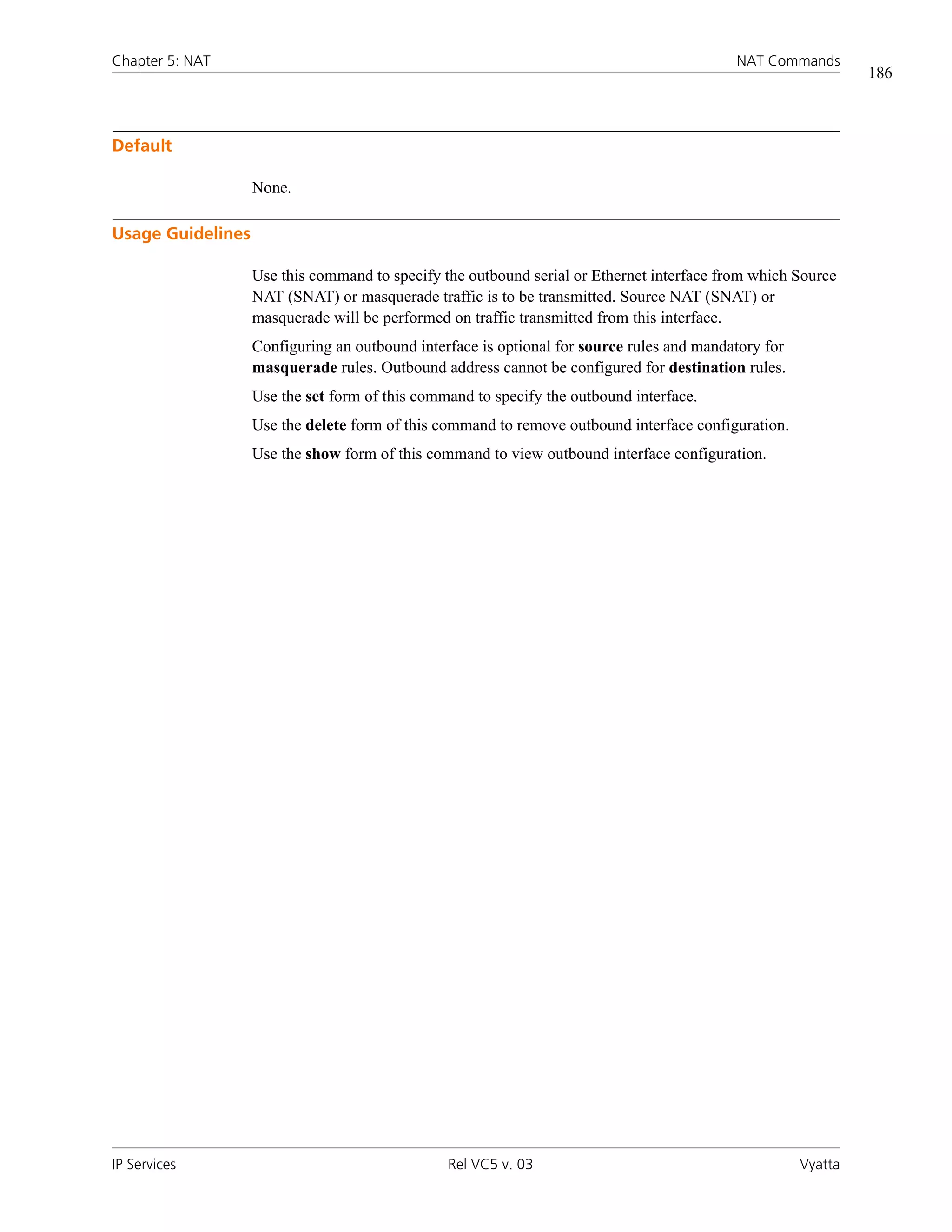 Chapter 5: NAT                                                                             NAT Commands
                                                                                                               186



Default

                   None.

Usage Guidelines

                   Use this command to specify the outbound serial or Ethernet interface from which Source
                   NAT (SNAT) or masquerade traffic is to be transmitted. Source NAT (SNAT) or
                   masquerade will be performed on traffic transmitted from this interface.
                   Configuring an outbound interface is optional for source rules and mandatory for
                   masquerade rules. Outbound address cannot be configured for destination rules.
                   Use the set form of this command to specify the outbound interface.
                   Use the delete form of this command to remove outbound interface configuration.
                   Use the show form of this command to view outbound interface configuration.




IP Services                                     Rel VC5 v. 03                                         Vyatta
 