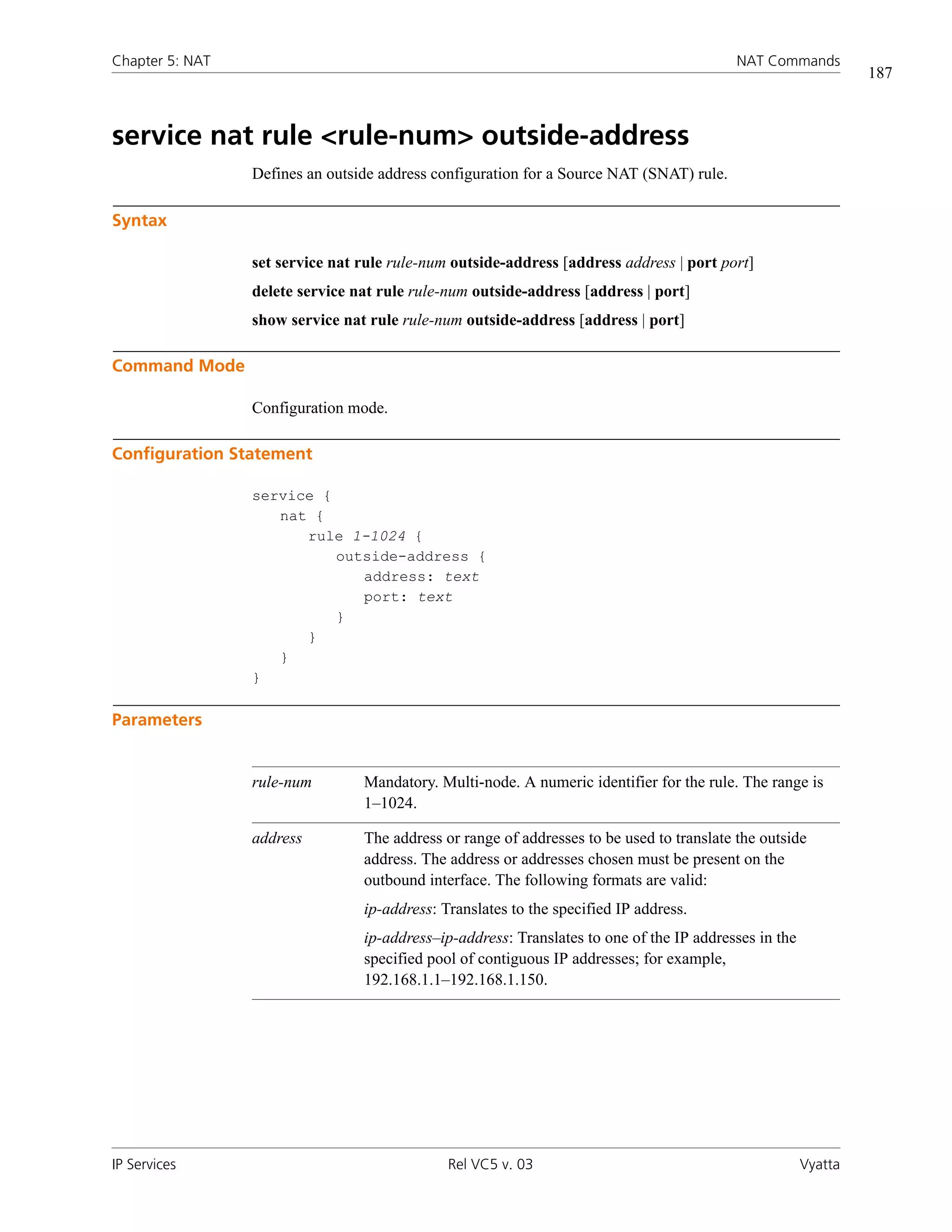 Chapter 5: NAT                                                                             NAT Commands
                                                                                                                187



service nat rule <rule-num> outside-address
                 Defines an outside address configuration for a Source NAT (SNAT) rule.

Syntax

                 set service nat rule rule-num outside-address [address address | port port]
                 delete service nat rule rule-num outside-address [address | port]
                 show service nat rule rule-num outside-address [address | port]

Command Mode

                 Configuration mode.

Configuration Statement

                 service {
                    nat {
                       rule 1-1024 {
                           outside-address {
                              address: text
                              port: text
                           }
                       }
                    }
                 }

Parameters


                 rule-num        Mandatory. Multi-node. A numeric identifier for the rule. The range is
                                 1–1024.

                 address         The address or range of addresses to be used to translate the outside
                                 address. The address or addresses chosen must be present on the
                                 outbound interface. The following formats are valid:
                                 ip-address: Translates to the specified IP address.
                                 ip-address–ip-address: Translates to one of the IP addresses in the
                                 specified pool of contiguous IP addresses; for example,
                                 192.168.1.1–192.168.1.150.




IP Services                                   Rel VC5 v. 03                                            Vyatta
 