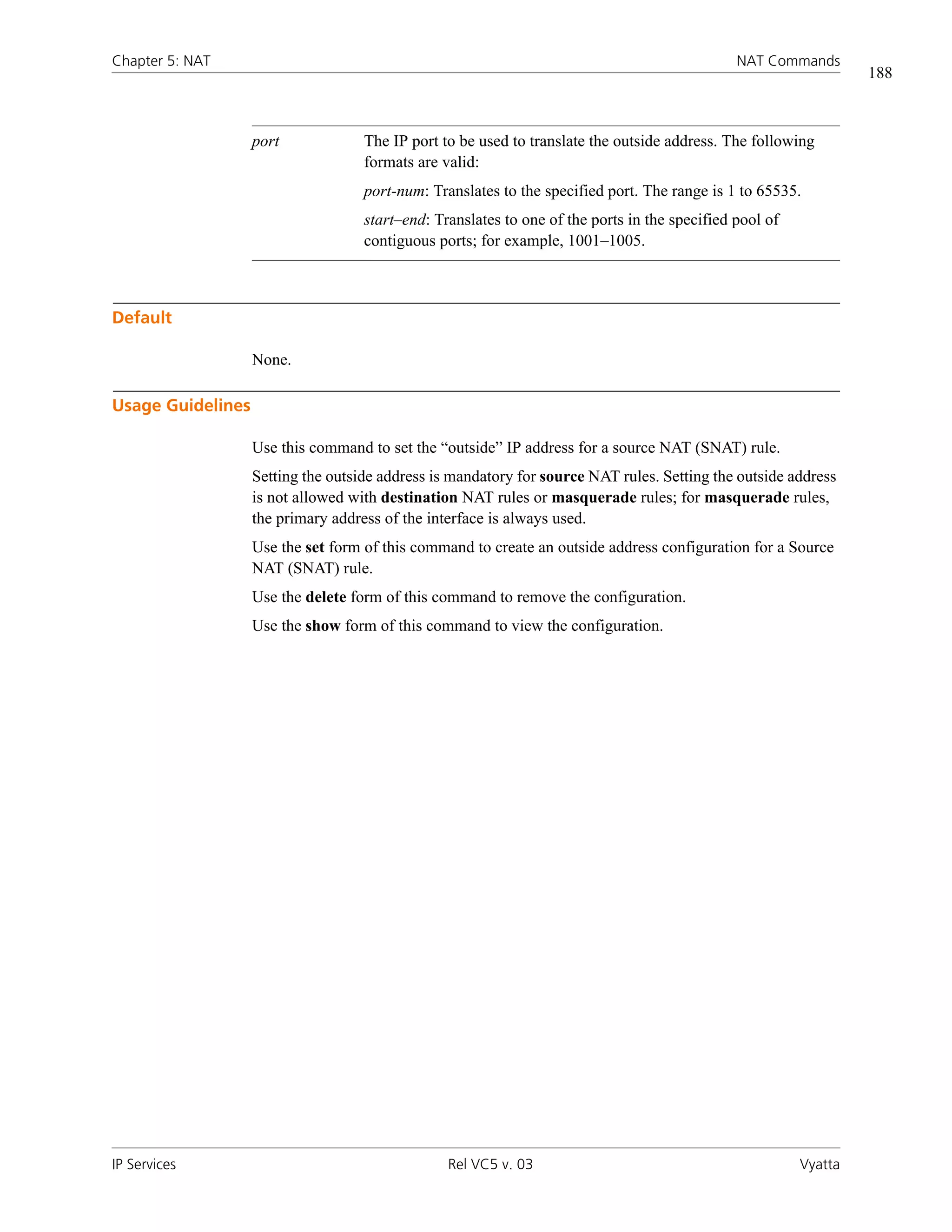 Chapter 5: NAT                                                                                 NAT Commands
                                                                                                                  188



                   port             The IP port to be used to translate the outside address. The following
                                    formats are valid:
                                    port-num: Translates to the specified port. The range is 1 to 65535.
                                    start–end: Translates to one of the ports in the specified pool of
                                    contiguous ports; for example, 1001–1005.



Default

                   None.

Usage Guidelines

                   Use this command to set the “outside” IP address for a source NAT (SNAT) rule.
                   Setting the outside address is mandatory for source NAT rules. Setting the outside address
                   is not allowed with destination NAT rules or masquerade rules; for masquerade rules,
                   the primary address of the interface is always used.
                   Use the set form of this command to create an outside address configuration for a Source
                   NAT (SNAT) rule.
                   Use the delete form of this command to remove the configuration.
                   Use the show form of this command to view the configuration.




IP Services                                      Rel VC5 v. 03                                           Vyatta
 
