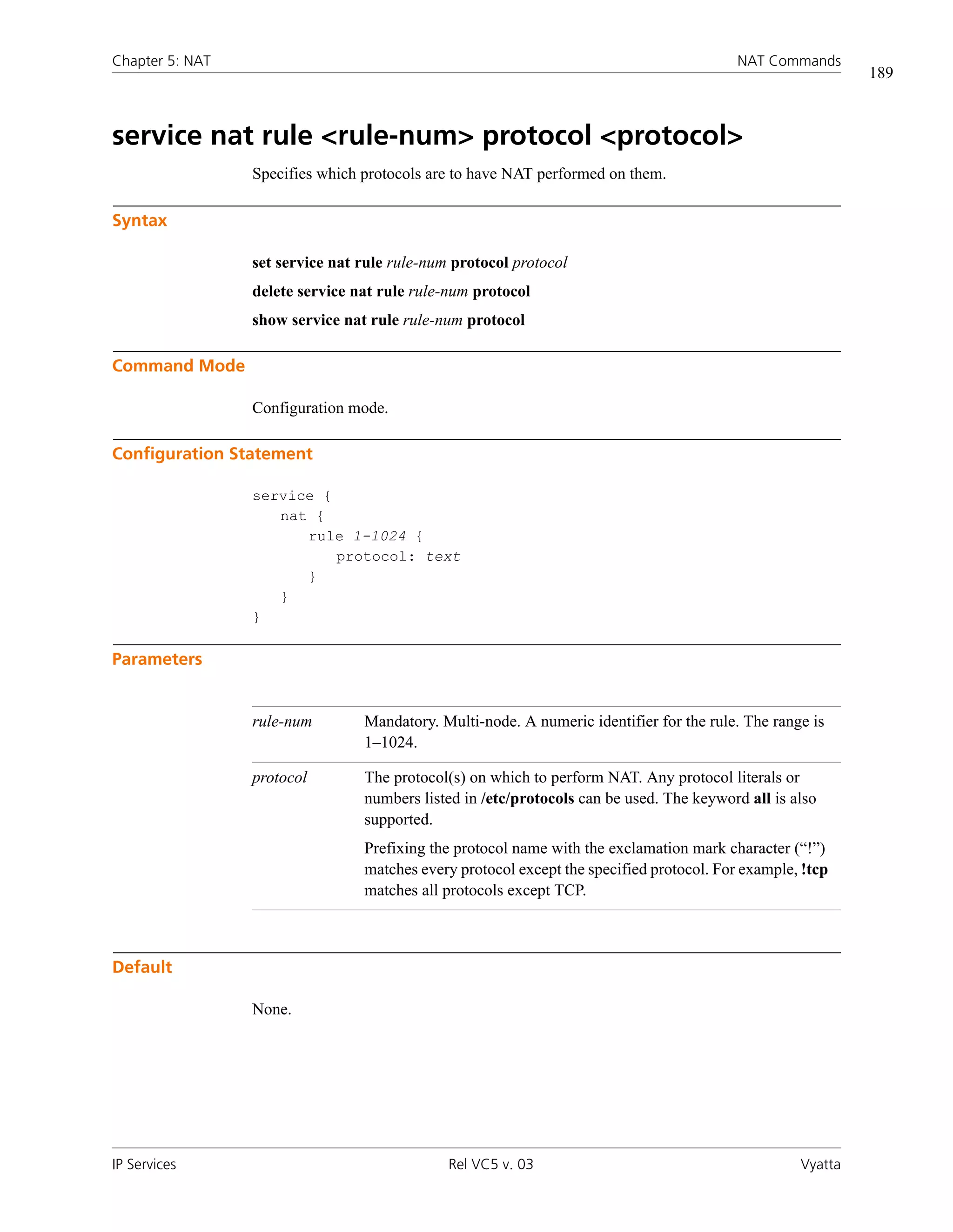 Chapter 5: NAT                                                                            NAT Commands
                                                                                                            189



service nat rule <rule-num> protocol <protocol>
                 Specifies which protocols are to have NAT performed on them.

Syntax

                 set service nat rule rule-num protocol protocol
                 delete service nat rule rule-num protocol
                 show service nat rule rule-num protocol

Command Mode

                 Configuration mode.

Configuration Statement

                 service {
                    nat {
                       rule 1-1024 {
                           protocol: text
                       }
                    }
                 }

Parameters


                 rule-num        Mandatory. Multi-node. A numeric identifier for the rule. The range is
                                 1–1024.

                 protocol        The protocol(s) on which to perform NAT. Any protocol literals or
                                 numbers listed in /etc/protocols can be used. The keyword all is also
                                 supported.
                                 Prefixing the protocol name with the exclamation mark character (“!”)
                                 matches every protocol except the specified protocol. For example, !tcp
                                 matches all protocols except TCP.



Default

                 None.




IP Services                                   Rel VC5 v. 03                                        Vyatta
 